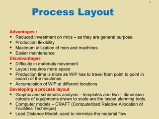 7

Process Layout
Advantages :
• Reduced investment on m/cs – as they are general purpose
• Production flexibility
• Maximum utilization of men and machines
• Easier maintenance
Disadvantages
• Difficulty in materials movement
• Layout requires more space
• Production time is more as WIP has to travel from point to point in
search of the machines
• Accumulation of WIP at different locations
Developing a process layout
• Graphic and schematic analysis – templates and two – dimension
cutouts of equipments drawn to scale are the layout planning tools.
• Computer models – CRAFT (Computerized Relative Allocation of
Facilities Technique)
• Load Distance Model- used to minimize the material flow

 