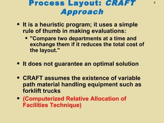 Process Layout: CRAFT
Approach

•

It is a heuristic program; it uses a simple
rule of thumb in making evaluations:

• "Compare two departments at a time and

exchange them if it reduces the total cost of
the layout."

•

It does not guarantee an optimal solution

•

CRAFT assumes the existence of variable
path material handling equipment such as
forklift trucks
(Computerized Relative Allocation of
Facilities Technique)

•

8

 