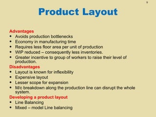 9

Product Layout
Advantages
• Avoids production bottlenecks
• Economy in manufacturing time
• Requires less floor area per unit of production
• WIP reduced – consequently less inventories.
• Greater incentive to group of workers to raise their level of
production.
Disadvantages
• Layout is known for inflexibility
• Expensive layout
• Lesser scope for expansion
• M/c breakdown along the production line can disrupt the whole
system.
Developing a product layout
• Line Balancing
• Mixed – model Line balancing

 