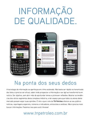INFORMAÇÃO
         DE QUALIDADE.




          Na ponta dos seus dedos
A tecnologia da informação se aperfeiçoa em ritmo acelerado. Não basta ser rápido na transmissão
dos fatos; é preciso ser eficaz, saber onde prospectar a informação e ser ágil ao transformá-la em
notícia. Ser objetivo, sem abrir mão de aprofundar temas e promover reflexões. Mostrar as tendên-
cias dos vários segmentos desta complexa indústria, e dar espaço para que todos os atores deste
mercado possam expor suas opiniões. É isto o que o site da TN Petróleo oferece ao seu público:
notícias, reportagens especiais, números e indicadores, entrevistas e análises. Não é preciso mais
buscar informações. Fazemos isso para você. Acesse!


                     www.tnpetroleo.com.br
                                                                                   TN Petróleo 76   105
 