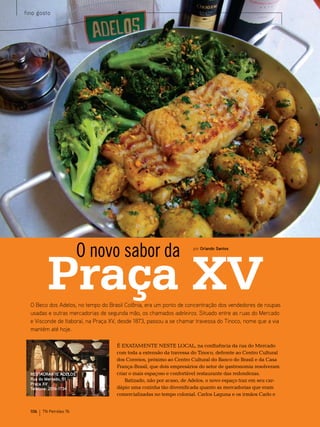fino gosto




                         O novo sabor da
          Praça XV
                                                                     por Orlando Santos




  O Beco dos Adelos, no tempo do Brasil Colônia, era um ponto de concentração dos vendedores de roupas
  usadas e outras mercadorias de segunda mão, os chamados adeleiros. Situado entre as ruas do Mercado
  e Visconde de Itaboraí, na Praça XV, desde 1873, passou a se chamar travessa do Tinoco, nome que a via
  mantém até hoje.

                                     É eXAtAmente neste LoCAL, na confluência da rua do mercado
                                     com toda a extensão da travessa do tinoco, defronte ao Centro Cultural
                                     dos Correios, próximo ao Centro Cultural do banco do brasil e da Casa
                                     França-brasil, que dois empresários do setor de gastronomia resolveram
  RESTAURANTE ADELOS                 criar o mais espaçoso e confortável restaurante das redondezas.
  Rua do Mercado, 51 –                   batizado, não por acaso, de Adelos, o novo espaço traz em seu car-
  Praça XV
  Telefone: 2516-1734                dápio uma cozinha tão diversificada quanto as mercadorias que eram
                                     comercializadas no tempo colonial. Carlos Laguna e os irmãos Carlo e


  106   TN Petróleo 76
 