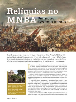 coffee break




 Relíquias no
 MNBA                                                            Um tesouro
                                                                 novamente à mostra




  Quando se examina a trajetória do Museu Nacional de Belas Artes (MNBA) na vida
  cultural da cidade do Rio de Janeiro – e por extensão no país –, não é difícil chegar
  à conclusão de que se trata de uma instituição que tem marcado presença de forma
  efetiva por meio de eventos importantes ao longo de muitos anos. por Orlando Santos



                                            I
                                                 sso, apesar dos problemas que sempre envolveram as constantes reformas
                                                 no prédio, que não foi pensando para ser um museu. sem falar, mais
                                                 recentemente, do fechamento, por três anos, da sua mais famosa galeria,
                                            com a mais importante coleção de arte do século XIX, no país – e é ela que,
                                            agora, está de novo entregue aos olhares curiosos dos seus visitantes, depois
                                            da restauração cuidadosa e extremamente delicada desse tesouro.
                                                Assim, o mnbA começa o ano dando, mais uma vez, prova de sua vi-
                                            talidade, de sua tenacidade e superação em enfrentar os desafios. e com
                                            isso quem ganha somos nós, por podermos apreciar o que lá se exibe – ver-
    Foto: Jaime Accioli




                                            dadeiras relíquias.
                                                A direção do museu destaca que a importância desse evento – a rea-
                                            bertura de sua famosa galeria – pode ser medida pelo fato de a mesma
                                            concentrar num só espaço nada menos do que os mais significativos autores
   Museu Nacional de Belas Artes            e obras produzidas no século XIX no brasil. não bastasse isso, trata-se da
   Avenida Rio Branco, 199 – Centro         galeria de arte permanente mais antiga do rio de Janeiro, pois, no início
   Telefone: 2219-8474, de terça a sexta,   do século XX, abrigava uma seleção de pinacoteca da escola nacional de
   das 10h às 18h; Sábado, domingo e        belas Artes, cujo acervo, em parte, foi mais tarde transferido para o museu
   feriados, das 12h às 17h                 nacional de belas Artes.
   Entrada: R$ 5,00 (grátis aos domingos)
                                                Dentro da imensa Galeria de Arte brasileira, provavelmente a maior do
   www.mnba.gov.br
                                            brasil, com 2 mil m² e 8 m de pé direito, estão em exibição 230 trabalhos, ou seja,


  108                     TN Petróleo 76
 