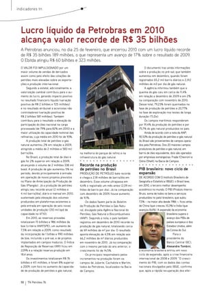 indicadores tn




  Lucro líquido da Petrobras em 2010
  alcança valor recorde de R$ 35 bilhões
  A Petrobras anunciou, no dia 25 de fevereiro, que encerrou 2010 com um lucro líquido recorde
  de R$ 35 bilhões 189 milhões, o que representa um avanço de 17% sobre o resultado de 2009.
  O Ebitda atingiu R$ 60 bilhões e 323 milhões.
  O VALOR FOI IMPULSIONADO por um                                                                 O documento traz ainda informações
  maior volume de vendas de derivados                                                        sobre a produção no pré-sal, que também
  assim como pelo efeito das cotações de                                                     aumentou em dezembro, quando foram
  petróleo mais elevadas sobre as exporta-                                                   registrados 65,2 mil barris diários e 2,312
  ções e produção internacional.                                                             milhões de m3 por dia de gás natural.
       Segundo a estatal, adicionalmente, a                                                       A agência informou também que a
  valorização cambial contribuiu para o au-                                                  queima do gás caiu em cerca de 11,4%
  mento do lucro, gerando impacto positivo                                                   em relação a dezembro de 2009 e em 2%
  no resultado financeiro líquido (variação                                                  na comparação com novembro de 2010.
  positiva de R$ 2 bilhões e 725 milhões)                                                    Desse total, 79,23% foram queimados na
  e no resultado atribuível a acionistas não                                                 fase de produção de petróleo e 20,77%
  controladores (variação positiva de                                                        na fase de exploração nos testes de longa
  R$ 2 bilhões 581 milhões). Também                                                          duração (TLDs).
  contribuiu para o resultado a elevação da                                                       Os campos marítimos responderam
  participação do óleo nacional na carga                                                     por 91,4% da produção do petróleo e por
  processada (de 79% para 82% em 2010) e a                                                   75,7% do gás natural produzidos no país.
                                                Foto: Agência Petrobras




  maior utilização da capacidade nominal das                                                      Ainda de acordo com a nota da ANP,
  refinarias, cuja média em 2010 foi de 93%.                                                 92,53% da produção de petróleo e gás natural
       A produção total de petróleo e gás                                                    do Brasil são provenientes de campos opera-
  natural aumentou 2% em relação a 2009,                                                     dos pela Petrobras. Dos 20 maiores campos
  atingindo a média de 2 milhões e 583 mil                                                   produtores de petróleo e gás natural, em
  barris/dia.                                   na melhoria do parque de refino e na         barris de óleo equivalente, dois são operados
       No Brasil, a produção total de óleo e    infraestrutura do gás natural.               por empresas estrangeiras: Frade (Chevron) e
  gás foi 2% superior em relação a 2009,                                                     Ostra (Shell), na Bacia de Campos.
  alcançando o volume de 2 milhões 338 mil      Recorde na produção
  boed. A produção de gás aumentou 5% no        de petróleo no Brasil                        PIB brasileiro: novo ciclo de
  período, devido principalmente à entrada      PRODUçãO DE PETRóLEO bate recorde            expansão
  em operação de novos projetos previstos       e chega a 2,18 milhões de barris/dia em      DE ACORDO COM O Instituto Brasileiro de
  no Plano de Antecipação da Produção de        dezembro. Esse volume ultrapassa em          Geografia e Estatística (IBGE), o Brasil teve,
  Gás (Plangás). Já a produção de petróleo      4,4% o registrado um mês antes (2,09 mi-     em 2010, o terceiro melhor desempenho
  atingiu seu recorde anual (2 milhões e        lhões de barris por dia). Já na comparação   econômico no mundo. O PIB (Produto Interno
  4 mil barris/dia), diário e mensal em 2010,   com dezembro de 2009, houve aumento          Bruto, soma de todos os bens e serviços
  sustentado pela elevação dos volumes          de 9,1%.                                     produzidos no país) brasileiro, que subiu
  produzidos em plataformas existentes e             Os dados fazem parte do Boletim         7,5% – na maior alta desde 1986 –, ficou atrás
  pela entrada em operação de seis novas        da Produção de Petróleo e Gás Natu-          de China (que cresceu 10,3%) e Índia (que
  unidades de produção (310 mil bpd de          ral, divulgado pela Agência Nacional do      avançou 8,6%). A expansão da economia
  capacidade no 4T10).                          Petróleo, Gás Natural e Biocombustíveis                               brasileira supera o
       Em 2010, as reservas provadas            (ANP). Segundo a nota, o país também                                  avanço dos PIBs de
  totalizaram 15 bilhões e 986 milhões de       registrou em dezembro de 2010 recorde na                              países europeus e dos
  boe (critério ANP/SPE), um aumento de         produção de gás natural, totalizando cerca                            Estados Unidos, além
  7,5% em relação a 2009, como resultado        de 69 milhões de m³ por dia. O resultado                              da Coreia do Sul.
  da incorporação de 1 bilhão e 990 milhões     aponta elevação de 4,5% em relação aos                                      Para o
  de boe, incluindo o pré-sal, e de projetos    66,2 milhões de m³ diários produzidos                                 presidente do
  implantados em campos maduros. O Índice       em novembro de 2010. Já na comparação                                 Banco Central (BC),
  de Reposição de Reservas (IRR) ficou em       com o mesmo período do ano anterior, o                                Alexandre Tombini,
  229% e a relação reserva-produção em          crescimento foi de 14,5%.                    a economia brasileira entrou em novo
  18,4 anos.                                         Os principais responsáveis pelos        ciclo de expansão, após a crise financeira
       Os investimentos totalizaram R$ 76       incrementos na produção foram os             internacional de 2008 e 2009. “O cresci-
  bilhões e 411 milhões, e foram 8% superior    campos de Jubarte, Cachalote e Marlim,       mento do PIB, com os dados das contas
  a 2009, com foco no aumento da capacida-      todos da Petrobras, localizados na Bacia     nacionais divulgados pelo IBGE, confirma
  de de produção de petróleo e gás natural,     de Campos.                                   que, após a rápida recuperação dos efei-


  10   TN Petróleo 76
 