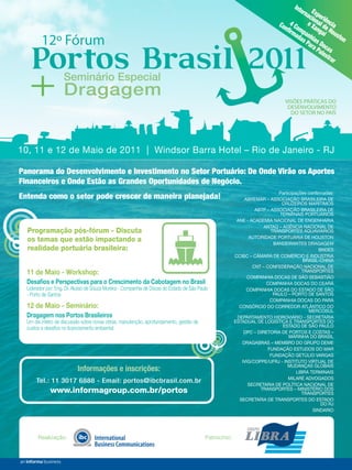 Int
                                                                                                                                      ern Ex
                                                                                                                                         aci per
                                                                                                                                            on iê
                                                                                                                             Con 4 Co e Xa al dencia
                                                                                                                                ﬁrm mp        ng H
                                                                                                                                    ada anh ai ousto
         12º Fórum                                                                                                                     s P ias D         n



    Portos Brasil 2011
                                                                                                                                          ara oc
                                                                                                                                             Pal as
                                                                                                                                                 est
                                                                                                                                                     rar




   + Dragagem
      Seminário Especial

                                                                                                                                VISÕES PRÁTICAS DO
                                                                                                                                 DESENVOLVIMENTO
                                                                                                                                  DO SETOR NO PAÍS




10, 11 e 12 de Maio de 2011 | Windsor Barra Hotel – Rio de Janeiro - RJ

Panorama do Desenvolvimento e Investimento no Setor Portuário: De Onde Virão os Aportes
Financeiros e Onde Estão as Grandes Oportunidades de Negócio.
                                                                                                                             Participações con rmadas:
Entenda como o setor pode crescer de maneira planejada!                                                       ABREMAR – ASSOCIAÇÃO BRASILEIRA DE
                                                                                                                               CRUZEIROS MARÍTIMOS
                                                                                                                   ABTP – ASSOCIAÇÃO BRASILEIRA DE
                                                                                                                              TERMINAIS PORTUÁRIOS
                                                                                                           ANE - ACADEMIA NACIONAL DE ENGENHARIA
                                                                                                                       ANTAQ – AGÊNCIA NACIONAL DE
  Programação pós-fórum - Discuta                                                                                         TRANSPORTES AQUAVIÁRIOS
                                                                                                                 AUTORIDADE PORTUÁRIA DE HOUSTON
  os temas que estão impactando a                                                                                          BANDEIRANTES DRAGAGEM
  realidade portuária brasileira:                                                                                                               BNDES
                                                                                                          CCIBC – CÂMARA DE COMÉRCIO E INDUSTRIA
                                                                                                                                         BRASIL-CHINA
                                                                                                                  CNT – CONFEDERAÇÃO NACIONAL DE
  11 de Maio - Workshop:                                                                                                                 TRANSPORTES
                                                                                                                COMPANHIA DOCAS DE SÃO SEBASTIÃO
  Desaﬁos e Perspectivas para o Crescimento da Cabotagem no Brasil                                                      COMPANHIA DOCAS DO CEARÁ
  Liderador por: Eng. Dr. Aluísio de Souza Moreira - Companhia de Docas do Estado de São Paulo                 COMPANHIA DOCAS DO ESTADO DE SÃO
  - Porto de Santos                                                                                                        PAULO – PORTO DE SANTOS
                                                                                                                          COMPANHIA DOCAS DO PARÁ
  12 de Maio - Seminário:                                                                                   CONSÓRCIO DO CORREDOR ATLÂNTICO DO
                                                                                                                                            MERCOSUL
  Dragagem nos Portos Brasileiros                                                                          DEPARTAMENTO HIDROVIÁRIO - SECRETARIA
  Um dia inteiro de discussão sobre novas obras, manutenção, aprofundamento, gestão de                    ESTADUAL DE LOGÍSTICA E TRANSPORTES DO
                                                                                                                               ESTADO DE SÃO PAULO
  custos e desaﬁos no licenciamento ambiental
                                                                                                              DPC – DIRETORIA DE PORTOS E COSTAS –
                                                                                                                                  MARINHA DO BRASIL
                                                                                                             DRAGABRAS – MEMBRO DO GRUPO DEME
                                                                                                                         FUNDAÇÃO ESTUDOS DO MAR
                                                                                                                          FUNDAÇÃO GETÚLIO VARGAS
                                                                                                             IVIG/COPPE/UFRJ - INSTITUTO VIRTUAL DE
                                                                                                                                 MUDANÇAS GLOBAIS
                           Informações e inscrições:                                                                                  LIBRA TERMINAIS
                                                                                                                                  MILARÉ ADVOGADOS
      Tel.: 11 3017 6888 - Email: portos@ibcbrasil.com.br
                                                                                                                SECRETARIA DE POLÍTICA NACIONAL DE
             www.informagroup.com.br/portos                                                                          TRANSPORTES – MINISTÉRIO DOS
                                                                                                                                         TRANSPORTES
                                                                                                            SECRETARIA DE TRANSPORTES DO ESTADO
                                                                                                                                                 DO RJ
                                                                                                                                             SINDARIO




       Realização:                                                                          Patrocínio:

                                                                                                                             TN Petróleo 76   13
 