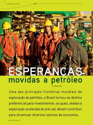 perspectiva 2011


  Foto: Roberto Rosa, Consorcio Quip




 ESPERANÇAS
 movidas a petróleo                                     por Cassiano Viana




  Uma das principais fronteiras mundiais de
  exploração do petróleo, o Brasil tornou-se destino
  preferencial para investimentos, os quais, aliados à
  exploração acelerada do pré-sal, devem contribuir
  para dinamizar diversos setores da economia.
  20                                   TN Petróleo 76
 