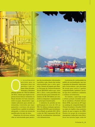 Foto: Banco de Imagens TN Petróleo




O
              s investimentos        par dos investimentos relacionados         A promessa de continuidade da
              previstos para os      a petróleo e gás, diante das muitas    política de nacionalização, que traz
              próximos anos em       oportunidades que o setor apre-        a garantia da demanda, importante
              petróleo e gás so-     senta. estudo divulgado pelo ban-      para fornecedores, que precisam
              mam cifras recordes.   co nacional de Desenvolvimento         de escala para crescer e ganhar
              somente a Petrobras    social (bnDes) indica que, entre       competitividade, também é um fa-
planeja aportes de Us$ 224 bilhões   2011 e 2014, o setor petrolífero tem   tor que deve mobilizar a indústria
até 2014, volume que impõe às em-    potencial para gerar demanda do-       a realizar investimentos.
presas fornecedoras instaladas no    méstica de r$ 100 bilhões por ano,         no entanto, o país hoje ocupa
brasil desafios de bom tamanho,      sendo as máquinas e equipamentos       a sétima posição mundial quan-
entre os quais, desenvolver capa-    os principais beneficiados.            do se considera o Produto Interno
cidade suficiente para atender as        A indústria de petróleo já tem     bruto (PIb), mas está em 58º lugar
demandas crescentes por equi-        participação de cerca de 12% no        no ranking de competitividade do
pamentos e serviços com preços       PIb. na última avaliação apresen-      Fórum econômico mundial (WeF,
competitivos e padrão tecnológico    tada pelo bnDes, para investimen-      na sigla em inglês), duas posições
adequado, e evoluir em termos de     tos no brasil, no período 2011-2014,   abaixo da que ocupava em 2009.
qualificação da mão de obra.         o setor de o&G representa 38% do       Dentro do grupo de economias
    empresas de diversos setores     total de investimentos industriais     emergentes conhecido como brics,
vêm se estruturando para partici-    e de infraestrutura.                   ficou em terceiro lugar, atrás de


                                                                                               TN Petróleo 76       21
 