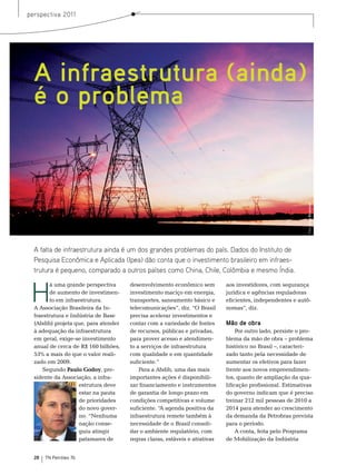 perspectiva 2011




  A infraestrutura (ainda)
  é o problema




                                                                                                             Foto: Itaipu Binacional
  A falta de infraestrutura ainda é um dos grandes problemas do país. Dados do Instituto de
  Pesquisa Econômica e Aplicada (Ipea) dão conta que o investimento brasileiro em infraes-
  trutura é pequeno, comparado a outros países como China, Chile, Colômbia e mesmo Índia.



 H
         á uma grande perspectiva     desenvolvimento econômico sem         aos investidores, com segurança
         de aumento de investimen-    investimento maciço em energia,       jurídica e agências reguladoras
         to em infraestrutura.        transportes, saneamento básico e      eficientes, independentes e autô-
  A Associação brasileira da In-      telecomunicações”, diz. “o brasil     nomas”, diz.
  fraestrutura e Indústria de base    precisa acelerar investimentos e
  (Abdib) projeta que, para atender   contar com a variedade de fontes      Mão de obra
  à adequação da infraestrutura       de recursos, públicas e privadas,          Por outro lado, persiste o pro-
  em geral, exige-se investimento     para prover acesso e atendimen-       blema da mão de obra – problema
  anual de cerca de r$ 160 bilhões,   to a serviços de infraestrutura       histórico no brasil –, caracteri-
  53% a mais do que o valor reali-    com qualidade e em quantidade         zado tanto pela necessidade de
  zado em 2009.                       suficiente.”                          aumentar os efetivos para fazer
      segundo Paulo Godoy, pre-           Para a Abdib, uma das mais        frente aos novos empreendimen-
  sidente da Associação, a infra-     importantes ações é disponibili-      tos, quanto de ampliação da qua-
                     estrutura deve   zar financiamento e instrumentos      lificação profissional. estimativas
                     estar na pauta   de garantia de longo prazo em         do governo indicam que é preciso
                     de prioridades   condições competitivas e volume       treinar 212 mil pessoas de 2010 a
                     do novo gover-   suficiente. “A agenda positiva da     2014 para atender ao crescimento
                     no. “nenhuma     infraestrutura remete também à        da demanda da Petrobras prevista
                     nação conse-     necessidade de o brasil consoli-      para o período.
                     guiu atingir     dar o ambiente regulatório, com            A conta, feita pelo Programa
                     patamares de     regras claras, estáveis e atrativas   de mobilização da Indústria


  28   TN Petróleo 76
 