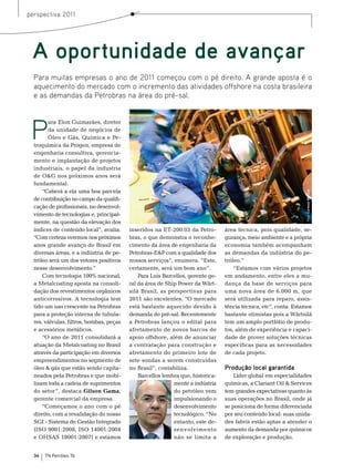 perspectiva 2011




 A oportunidade de avançar
  Para muitas empresas o ano de 2011 começou com o pé direito. A grande aposta é o
  aquecimento do mercado com o incremento das atividades offshore na costa brasileira
  e as demandas da Petrobras na área do pré-sal.




 P
        ara elon Guimarães, diretor
        da unidade de negócios de
        Óleo e Gás, Química e Pe-
  troquímica da Progen, empresa de
  engenharia consultiva, gerencia-
  mento e implantação de projetos
  industriais, o papel da industria
  de o&G nos próximos anos será
  fundamental.
      “Caberá a ela uma boa parcela




                                                                                                                  Foto: Cortesia Wärtsilä
  de contribuição no campo da qualifi-
  cação de profissionais, no desenvol-
  vimento de tecnologias e, principal-
  mente, na questão da elevação dos
  índices de conteúdo local”, avalia.     inseridos na et-200.03 da Petro-       área técnica, pois qualidade, se-
  “Com certeza veremos nos próximos       bras, o que demonstra o reconhe-       gurança, meio ambiente e a própria
  anos grande avanço do brasil em         cimento da área de engenharia da       economia também acompanham
  diversas áreas, e a indústria de pe-    Petrobras-e&P com a qualidade dos      as demandas da indústria do pe-
  tróleo será um dos vetores positivos    nossos serviços”, enumera. “este,      tróleo.”
  nesse desenvolvimento.”                 certamente, será um bom ano”.              “estamos com vários projetos
      Com tecnologia 100% nacional,           Para Luis barcellos, gerente ge-   em andamento, entre eles a mu-
  a metalcoating aposta na consoli-       ral da área de ship Power da Wärt-     dança da base de serviços para
  dação dos revestimentos orgânicos       silä brasil, as perspectivas para      uma nova área de 6.000 m, que
  anticorrosivos. A tecnologia tem        2011 são excelentes. “o mercado        será utilizada para reparo, assis-
  tido um uso crescente na Petrobras      está bastante aquecido devido à        tência técnica, etc”, conta. estamos
  para a proteção interna de tubula-      demanda do pré-sal. recentemente       bastante otimistas pois a Wärtsilä
  res, válvulas, filtros, bombas, peças   a Petrobras lançou o edital para       tem um amplo portfólio de produ-
  e acessórios metálicos.                 afretamento de novos barcos de         tos, além de experiência e capaci-
      “o ano de 2011 consolidará a        apoio offshore, além de anunciar       dade de prover soluções técnicas
  atuação da metalcoating no brasil       a contratação para construção e        específicas para as necessidades
  através da participação em diversos     afretamento do primeiro lote de        de cada projeto.
  empreendimentos no segmento de          sete sondas a serem construídas
  óleo & gás que estão sendo capita-      no brasil”, contabiliza.               Produção local garantida
  neados pela Petrobras e que mobi-           barcellos lembra que, historica-       Líder global em especialidades
  lizam toda a cadeia de suprimentos                        mente a indústria    químicas, a Clariant oil & services
  do setor ”, destaca Gilson Gama,                          do petróleo vem      tem grandes expectativas quanto às
  gerente comercial da empresa.                             impulsionando o      suas operações no brasil, onde já
      “Começamos o ano com o pé                             desenvolvimento      se posiciona de forma diferenciada
  direito, com a revalidação do nosso                       tecnológico. “no     por seu conteúdo local: suas unida-
  sGI - sistema de Gestão Integrado                         entanto, este de-    des fabris estão aptas a atender o
  (Iso 9001:2008, Iso 14001:2004                            senvolvimento        aumento da demanda por químicos
  e oHsAs 18001:2007) e estamos                             não se limita a      de exploração e produção.


  34   TN Petróleo 76
 