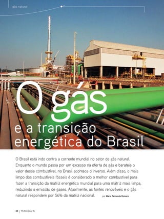 gás natural




 O gás
 e a transição
 energética do Brasil
  O Brasil está indo contra a corrente mundial no setor de gás natural.
  Enquanto o mundo passa por um excesso na oferta de gás e barateia o
  valor desse combustível, no Brasil acontece o inverso. Além disso, o mais
  limpo dos combustíveis fósseis é considerado o melhor combustível para
  fazer a transição da matriz energética mundial para uma matriz mais limpa,
  reduzindo a emissão de gases. Atualmente, as fontes renováveis e o gás
  natural respondem por 56% da matriz nacional.       por Maria Fernanda Romero




  38   TN Petróleo 76
 