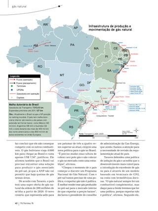 gás natural




                                                                               Infraestrutura de produção e
                                                                               movimentação de gás natural




Malha dutoviária do Brasil
Gasodutos da Transpetro: 7.013,10 km
Expansões previstas até 2011: 127 km
Obs.: Atualmente o Brasil ocupa a 16ª posição
no ranking mundial. O país tem malha duto-
viária inferior até mesmo a de países com
extensão territorial menor, como México (40
mil km), Argentina (38 mil) e Austrália (32
mil), e está distante dos mais de 400 mil km
dos norte-americanos e dos 800 mil km de
dutos existentes na União Europeia.                                 Fonte: Transpetro e ANP, 2009




      faz concluir que ele não consegue         um patamar de três a quatro ve-              de administração da Gas energy,
      competir com os outros combustí-          zes superior ao atual, exigirá uma           que ainda chamou a atenção para
      veis. o gás boliviano viaja 4.000         nova política para o gás no brasil.          a necessidade de revisão da regu-
      km para chegar ao brasil e custa          “É preciso mudar essa cultura de             lamentação atual do país.
      apenas Us$ 7,50”, justificou. ele         cobrar caro pelo gás e não colocar               tavares defendeu uma política
      afirmou também que o brasil vai           o gás no mercado como uma estra-             de indução do gás e acredita que o
      precisar encontrar uma solução            tégia”, afirmou.                             desenvolvimento mais viável para
      para produzir o gás associado                  “Chegou o momento de o país             a introdução do excedente de gás
      do pré-sal, já que a AnP não vai          começar a discutir um Programa               no país é através de um modelo
      permitir que haja queima de gás           nacional de Gás natural. Com o               baseado em terminais de GnL
      nessas áreas.                             pré-sal vamos precisar de uma po-            na costa com termelétricas ânco-
          De acordo com tavares, o país         lítica, e exportar gás não é política.       ras. “o gás natural sempre foi um
      terá uma super oferta de gás na-          É melhor vender esse gás produzido           combustível complementar, mas
      tural da ordem de 200 milhões de          no pré-sal para o mercado interno            daqui para a frente teremos que ter
      m³/dia a partir de 2020. o novo           do que exportar a preços baixos”,            uma política, porque exportar não
      cenário, que representa salto para        declarou o presidente do conselho            é política”, afirmou. segundo ele,


      40    TN Petróleo 76
 