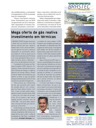 ção contábil anterior, o crescimento         disse o executivo, referindo-se às               Excellence in Solutions
corresponderia a 25,8% na mesma              perdas com os efeitos da crise fi-
base de comparação.                          nanceira internacional.
   “nosso crescimento continua                   sobre o desempenho da compa-
firme. entendemos que em 2010                nhia entre julho e setembro, Lage
recuperaremos um ano e meio per-             destacou o crescimento no segmen-
dido, expandindo os volumes resi-            to residencial, com mais de 76 mil                           LOGISTIC BASE
denciais, industriais e comerciais”,         novos domicílios conectados desde



Mega oferta de gás reativa
investimento em térmicas
A GRANDE OFERTA de gás natural que           ca projetos em outros estados. A MPX
o Brasil terá nos próximos anos está         Energia é outra candidata, pois pode usar            pipe launching systems
abrindo caminho para que o governo           gás descoberto no Maranhão pela OGX,
federal volte a licitar usinas termelétri-   empresa do mesmo grupo. A portuguesa
cas. Em apenas cinco anos, a oferta do       EDP também tem térmicas paradas no
combustível vai praticamente dobrar,         Espírito Santo e pode voltar a fazer inves-
se levadas em conta as bacias que já         timentos. A AES Tietê, empresa também
estão sendo exploradas pela Petrobras        parada há anos, tem planos para térmica
e as novas descobertas feitas nos es-        em São Paulo.
tados de Minas Gerais e Maranhão –               Alguns diretores da EPE falam, in-                 OFFSHORE TENSIONErS
sem incluir as descobertas do pré-sal.       clusive, na possibilidade de se adiar lei-
                                                                                            Complete Solutions for On and O shore:
    O presidente da Empresa de Pes-          lões de grandes hidrelétricas na Ama-          Engineering, Manufacturing, Installation,
quisa Energética (EPE), Maurício Tol-        zônia para o aproveitamento do gás do          alter-sales support and Maintenance
masquim, prevê a volta das térmicas no       pré-sal na geração de energia elétrica.        Technology: Engineering and

Plano Decenal de Energia e a Agência         A retirada do gás é obrigatória na ex-         Development for custom solutions 3D
                                                                                            Engineering, FEA, Simulations
Nacional de Energia Elétrica (Aneel)         ploração do petróleo e o combustível
                                                                                            Project Management: Focussed Project
já fala em leilões de termelétricas que      não pode ser queimado nas quantida-            management. ISO 9000 14000 18000
operem na base, ou seja, que gerem           des que se espera obter. Isso significa        Local Content: All Equipment Brazilian

energia durante boa parte do ano e não       que é preciso encontrar um destino             engineered and manufactured.
somente em períodos emergenciais.            para o gás do pré-sal.                                    special projects
    “Pela primeira vez, o Brasil terá,           O ministro das Minas e Energia,
de fato, gás suficiente para investir        Márcio Zimmermann, diz que o go-
em energia elétrica”, diz o diretor-         verno federal continuará incentivando
geral da Aneel, Nelson Hubner. Com           as energias renováveis. O mesmo diz
isso, o setor privado poderá desen-          Tolmasquim, mas o presidente da EPE
gavetar projetos parados desde 2008          está preocupado com as dificuldades
– último ano com leilão de termelé-          para o licenciamento ambiental de
tricas. Só os projetos a gás natural                               hidrelétricas e li-                offshore winches
naquele período somavam mais de                                    nhas de transmis-
5.000 MW – boa parte deles sequer                                  são. Além disso,
teve a energia ofertada, pois não dis-                             as novas usinas
punha de combustível.                                              não têm grandes
    A Duke Energy, que há dez anos não                             reservatórios, por
faz grandes investimentos no Brasil, será                          isso,     requerem
uma das competidoras. Além de tocar um                             fontes      comple-
projeto térmico para cumprir o edital de     mentares, e ficam distantes dos cen-
privatização em São Paulo, o presidente      tros consumidores, encarecendo o
da empresa, Armando Henriques, bus-          custo do empreendimento.                      Phone: +55 (11) 4525 5910
                                                                                           Fax.:  +55 (11) 4525 5932
                                                                                           rua Antônio Ovídio Rodrigues, 331 FazGran
                                                                                           Distr. Industrial III Jundiaí - SP - CEP 13213-180
                                                                                           WWW.BRASTECLTDA.COM.BR
 