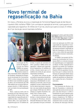 eventos
                                                                                                                                               GNL




  Novo terminal de
  regaseificação na Bahia
  Em março, a Petrobras anunciou a implantação do Terminal de Regaseificação de Gás Natural
  Liquefeito (GNL) da Bahia (TRBA). Com a entrada em operação do terminal, o país passará a ter
  capacidade para regaseificar 35 milhões de m³ por dia, volume que supera os atuais 31 milhões
  de m³ por dia de gás natural importados da Bolívia.


                                                                                                   Da esquerda para a direita, o governador da Bahia,
                                                                                                   Jaques Wagner; a diretora de Gás e Energia da Pe-
                                                                                                   trobras, Graça Silva Foster; o secretário da Indústria
                                                                                                   e Comércio da Bahia, James Correa, e o presidente
                                                                                                   da Petrobras, José Sergio Gabrielli de Azevedo.


                                                                                                      entre em operação em 2013 com
                                                                                                      capacidade de regaseificar 14 mi-
                                                                                                      lhões de m³/dia, mesma capacidade
                                                                                                      do primeiro terminal, construído na
                                                                                                      baía de Guanabara, no rio de Ja-
                                                                                                      neiro, e com o dobro da capacidade
                                                                        Fotos: Agência Petrobras




                                                                                                      do segundo terminal construído,
                                                                                                      em Pecém.
                                                                                                         “o trbA é um projeto do Pro-




 A
                                                                                                      grama de Aceleração do Cresci-
                                                                                                      mento (PAC) e é o terceiro terminal
                 construção do ter-     m³/dia. A partir de setembro de                               de regaseificação a ser implantado
                 minal de regasei-      2013, quando o trbA entrar em                                 no brasil. o GnL regaseificado é
                 ficação da bahia       operação, o brasil terá capacida-                             injetado na malha em Candeias
                 (trbA) vai assegu-     de de regaseificar 35 milhões de                              (bA) e também na altura do Qui-
                 rar a injeção de gás   m³/dia, volume maior que os 31                                lômetro 910 do gasoduto Cacim-
                 natural no maior es-   milhões de m³/dia de gás natural                              bas-Catu que é o último trecho do
  tado consumidor deste combustível     importados da bolívia.                                        Gasene em operação desde março
  do nordeste. Integrante do Progra-        Ao injetar esse volume de gás                             de 2010, integrando totalmente à
  ma de Aceleração do Crescimento       na malha de gasodutos brasileira,                             malha de gasodutos no brasil des-
  (PAC), a obra começará em março       a Petrobras agregará ainda mais                               de a região sul até o nordeste”,
  de 2012 e será concluída em agosto    segurança e flexibilidade no aten-                            informou.
  de 2013, um investimento de Us$       dimento ao mercado, uma vez que
  706 milhões que vai gerar 850 em-     ampliará o acesso a diferentes fon-                           Funcionamento
  pregos diretos e 2.400 indiretos,     tes de oferta (nacional e importa-                                nos terminais de Pecém e da
  com um índice de nacionalização       da), com uma malha de gasodutos                               baía de Guanabara, o sistema de
  de 80%.                               que atingiu 9.634 km em 2010 e                                atracação dos navios ocorre em um
      Hoje, o país já conta com os      integra as regiões nordeste, su-                              píer com dois berços e o GnL é
  terminais de Gás natural Lique-       deste, sul e Centro-oeste.                                    transferido do navio supridor para
  feito (GnL) de Pecém (Ce), com            o gerente executivo de mar-                               o navio regaseificador por meio de
  capacidade de regaseificação de 7     keting e comercialização de gás                               braços criogênicos. no trbA, a
  milhões m³/dia, e da baía de Gua-     e energia da Petrobras, Antonio                               transferência do GnL será feita di-
  nabara (rJ), com capacidade de        eduardo monteiro de Castro, disse                             retamente entre os navios, através
  regaseificação de 14 milhões de       que a previsão é de que o terminal                            do sistema de atracação side-by-


  62   TN Petróleo 76
 