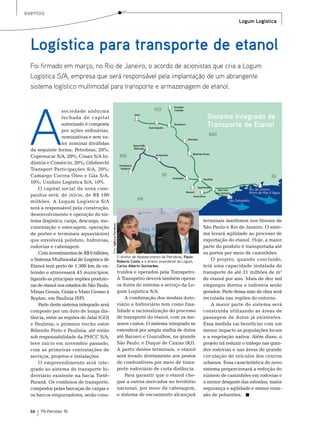 eventos
                                                                                                                                         Logum Logística




  Logística para transporte de etanol
  Foi firmado em março, no Rio de Janeiro, o acordo de acionistas que cria a Logum
  Logística S/A, empresa que será responsável pela implantação de um abrangente
  sistema logístico multimodal para transporte e armazenagem de etanol.




 A
                  sociedade anônima
                  fechada de capital                                                                                     Sistema Integrado de
                  autorizado é composta                                                                                  Transporte de Etanol
                  por ações ordinárias,
                  nominativas e sem va-
                  lor nominal divididas
  da seguinte forma: Petrobras, 20%;
  Copersucar s/A, 20%; Cosan s/A In-
  dústria e Comércio, 20%; odebrecht
  transport Participações s/A, 20%;
  Camargo Correa Óleo e Gás s/A,
  10%; Uniduto Logística s/A, 10%.
      o capital social da nova com-
  panhia será, de início, de r$ 100
  milhões. A Logum Logística s/A
  será a responsável pela construção,
  desenvolvimento e operação do sis-
  tema (logística, carga, descarga, mo-                                                                                 terminais marítimos nos litorais de
                                            Foto: Agência Petrobras




  vimentação e estocagem, operação                                                                                      são Paulo e rio de Janeiro. o siste-
  de portos e terminais aquaviários)                                                                                    ma levará agilidade ao processo de
  que envolverá poliduto, hidrovias,                                                                                    exportação do etanol. Hoje, a maior
  rodovias e cabotagem.                                                                                                 parte do produto é transportada até
      Com investimentos de r$ 6 bilhões,                                                                                os portos por meio de caminhões.
                                                                      O diretor de Abastecimento da Petrobras, Paulo
  o sistema multimodal de Logística de                                Roberto Costa, e o diretor presidente da Logum,       o projeto, quando concluído,
  etanol terá perto de 1.300 km de ex-                                Carlos Alberto Guimarães                          terá uma capacidade instalada de
  tensão e atravessará 45 municípios,                                 truídos e operados pela transpetro.               transporte de até 21 milhões de m³
  ligando as principais regiões produto-                              A transpetro deverá também operar                 de etanol por ano. mais de dez mil
  ras de etanol nos estados de são Paulo,                             os dutos do sistema a serviço da Lo-              empregos diretos e indiretos serão
  minas Gerais, Goiás e mato Grosso à                                 gum Logística s/A.                                gerados. Parte dessa mão de obra será
  replan, em Paulínia (sP).                                               A combinação dos modais duto-                 recrutada nas regiões do entorno.
      Parte deste sistema integrado será                              viário e hidroviário tem como fina-                   A maior parte do sistema será
  composto por um duto de longa dis-                                  lidade a racionalização do processo               construída utilizando as áreas de
  tância, entre as regiões de Jataí (Go)                              de transporte do etanol, com os me-               passagem de dutos já existentes.
  e Paulínia; o primeiro trecho entre                                 nores custos. o sistema integrado se              essa medida vai beneficiar com um
  ribeirão Preto e Paulínia, até então                                estenderá por ampla malha de dutos                menor impacto as populações locais
  sob responsabilidade da PmCC s/A,                                   até barueri e Guarulhos, na grande                e a vegetação nativa. Além disso, o
  teve inicio em novembro passado,                                    são Paulo, e Duque de Caxias (rJ).                projeto irá reduzir o tráfego nas gran-
  com as primeiras contratações de                                    A partir destes terminais, o etanol               des rodovias e nas áreas de grande
  serviços, projetos e instalações.                                   será levado diretamente aos postos                circulação de veículos dos centros
      o empreendimento será inte-                                     de combustíveis por meio de trans-                urbanos. essa característica do novo
  grado ao sistema de transporte hi-                                  porte rodoviário de curta distância.              sistema proporcionará a redução do
  droviário existente na bacia tietê-                                     Para garantir que o etanol che-               número de caminhões em rodovias e
  Paraná. os comboios de transporte,                                  gue a outros mercados no território               o menor desgaste das estradas, maior
  compostos pelas barcaças de cargas e                                nacional, por meio da cabotagem,                  segurança e agilidade e menor emis-
  os barcos empurradores, serão cons-                                 o sistema de escoamento alcançará                 são de poluentes.


  66   TN Petróleo 76
 