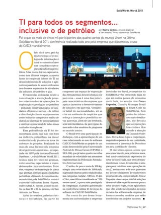 SolidWorks World 2011



TI para todos os segmentos...
inclusive o de petróleo                                                       por Beatriz Cardoso, enviada especial
                                                                              a San Antonio, Texas, a convite da SolidWorks

Foi o que os mais de cinco mil participantes dos quatro cantos do mundo viram na última
SolidWorks World 2011, conferência realizada todo ano pela empresa que disseminou o uso
do CAD3 mundialmente.




O
                fato não é novo, pois há
                muito tempo a tecno-
                logia de informação é
                uma ferramenta chave
                nas complexas opera-
                ções da indústria petro-
lífera. mas nunca foi tão expressiva,
como nos últimos tempos, a aposta
                                           Foto: Bia Cardoso




firme de empresas líderes de tI no
desenvolvimento de soluções e apli-
cativos passíveis de serem utilizados
nos diversos segmentos de atividades
da indústria de petróleo e gás.            congresso um espaço de exposição          instaladas no brasil, os negócios da
    Ferramentas utilizadas desde a         das ferramentas desenvolvidas por         solidWorks vêm crescendo mais do
conceituação e execução de proje-          parceiros – essa é uma das princi-        que em outros países, de economia
tos relacionados às operações de           pais características da empresa, que      mais forte, de acordo com Oscar
exploração e produção de petróleo          apoia e incentiva o desenvolvimento       Siqueira, Country manager brazil
– incluindo construção naval de uni-       de soluções em parceria. Verdadei-                            & south Cone da
dades offshore e navios – de refino        ra babel de nacionalidades, ali se                            solidWorks. sem
e distribuição (tanto equipamentos         cria um ambiente de negócios que                              poder dar núme-
como refinarias completas e malha de       reforça a interação e possibilita no-                         ros mais detalha-
dutos) até sistemas de gerenciamento       vas parcerias, além de um feedback,                           dos, ele destaca
e controle operacional de todas essas      sem intermediários, da percepção do                           que as operações
unidades complexas.                        mercado e dos usuários do programa                            brasileiras têm
    essa polivalência da tI foi de-        no mundo inteiro.                                             atraído a atenção
monstrada, ainda que não com foco              o brasil teve uma participação de                         da Dassault systè-
na indústria petrolífera, na maior         destaque, com a apresentação de um        mes. Prova disso é que a corporação,
conferência do planeta na área de          case relacionado ao uso do software       seguindo os passos de sua controlada,
software de projetos. realizado há         CAD 3D solidWorks no projeto de um        comemora a presença da Petrobras
mais de uma década pela empresa            avião desenvolvido pela Universidade      em seu portfólio de clientes.
de origem norte-americana – incorpo-       Federal de minas Gerais (UFmG), o             o executivo aposta, ainda, que
rada em 1997 pela francesa Dassault        seA 308, que já bateu quatro recordes     esse crescimento, nos próximos anos,
systèmes –, o solidWorks World 2011        mundiais de velocidade em aeronaves       terá uma contribuição expressiva do
reuniu mais de cinco mil pessoas,          experimentais da Federação Aeronáu-       setor de óleo e gás, que vem deman-
entre usuários, especialistas e reven-     tica Internacional.                       dando mais e mais ferramentas e solu-
dedores dos cinco continentes. entre           o avião, de pouco mais de 300 kg,     ções para viabilizar suas operações de
eles, empresas de tecnologia de ponta      atingiu uma velocidade de 360 km/h,       A a z, assim como a de seus parceiros
que prestam serviços para a indústria      superando marcas antes estabelecidas      no desenvolvimento de numerosos
petrolífera utilizando ferramentas de-     nas categorias ‘subida’, 100 km, 15 km    projetos de alta complexidade. oscar
senvolvidas pela solidWorks, como é        e 3 km, essa última considerada os “100   siqueira observa que não há soluções
o caso da Halliburton, baker Hugues,       metros rasos”, a prova mais prestigiada   desenvolvidas especificamente para o
entre outras. o evento aconteceu en-       da competição. o projeto apresentado      setor de óleo e gás, e sim aplicativos
tre os dias 23 e 26 de janeiro, em san     na conferência utiliza 25 licenças do     que vêm sendo incorporados às novas
Antonio, no texas.                         software de CAD 3D solidWorks.            versões dos softwares da empresa, de
    Além de sessões, palestras téc-            Por conta do uso dessa ferra-         forma a atender usuários que estão
nicas e workshops, faz parte do            menta em universidades e empresas         envolvidos em projetos no setor.


                                                                                                            TN Petróleo 76    67
 