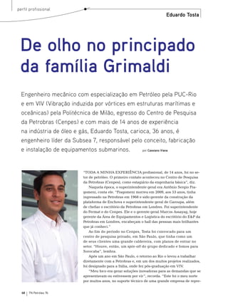 perfil profissional
                                                                         Eduardo Tosta




 De olho no principado
 da família Grimaldi
  Engenheiro mecânico com especialização em Petróleo pela PUC-Rio
  e em VIV (Vibração induzida por vórtices em estruturas marítimas e
  oceânicas) pela Politécnica de Milão, egresso do Centro de Pesquisa
  da Petrobras (Cenpes) e com mais de 14 anos de experiência
  na indústria de óleo e gás, Eduardo Tosta, carioca, 36 anos, é
  engenheiro líder da Subsea 7, responsável pelo conceito, fabricação
  e instalação de equipamentos submarinos.        por Cassiano Viana




                         “toDA A mInHA eXPerIênCIA profissional, de 14 anos, foi no se-
                         tor de petróleo. o primeiro contato aconteceu no Centro de Pesquisa
                         da Petrobras (Cenpes), como estagiário da engenharia básica”, diz.
                             naquela época, o superintendente geral era Antônio sergio Fra-
                         gomeni, conta ele. “Fragomeni morreu em 2009, aos 53 anos, tinha
                         ingressado na Petrobras em 1968 e sido gerente da construção da
                         plataforma de enchova e superintendente geral de Garoupa, além
                         de chefiar o escritório da Petrobras em Londres. Foi superintendente
                         do Fermat e do Cenpes. ele e o gerente geral marcos Assayag, hoje
                         gerente da Área de equipamentos e Logística do escritório do e&P da
                         Petrobras em Londres, encabeçam o hall das pessoas mais brilhantes
                         que já conheci.”
                             Ao fim do período no Cenpes, tosta foi convocado para um
                         centro de pesquisa privado, em são Paulo, que tinha como um
                         de seus clientes uma grande caldereira, com planos de entrar no
                         setor. “Houve, então, um spin-off do grupo dedicado e fomos para
                         sorocaba”, lembra.
                             Após um ano em são Paulo, o retorno ao rio o levou a trabalhar
                         diretamente com a Petrobras e, em um dos muitos projetos realizados,
                         foi designado para a Itália, onde fez pós-graduação em VIV.
                             “meu foco era gerar soluções inovadoras para as demandas que se
                         apresentavam ou estivessem por vir”, recorda. “este foi o meu norte
                         por muitos anos, no suporte técnico de uma grande empresa de repre-


  68   TN Petróleo 76
 