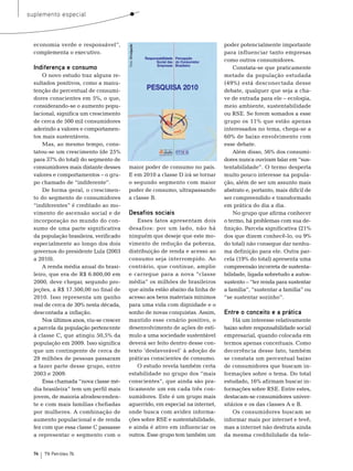 suplemento especial



  economia verde e responsável”,                                               poder potencialmente importante




                                         Foto: Divulgação
  complementa o executivo.                                                     para influenciar tanto empresas
                                                                               como outros consumidores.
  Indiferença e consumo                                                            Constata-se que praticamente
      o novo estudo traz alguns re-                                            metade da população estudada
  sultados positivos, como a manu-                                             (49%) está desconectada desse
  tenção do percentual de consumi-                                             debate, qualquer que seja a cha-
  dores conscientes em 5%, o que,                                              ve de entrada para ele – ecologia,
  considerando-se o aumento popu-                                              meio ambiente, sustentabilidade
  lacional, significa um crescimento                                           ou rse. se forem somados a esse
  de cerca de 500 mil consumidores                                             grupo os 11% que estão apenas
  aderindo a valores e comportamen-                                            interessados no tema, chega-se a
  tos mais sustentáveis.                                                       60% de baixo envolvimento com
      mas, ao mesmo tempo, cons-                                               esse debate.
  tatou-se um crescimento (de 25%                                                  Além disso, 56% dos consumi-
  para 37% do total) do segmento de                                            dores nunca ouviram falar em “sus-
  consumidores mais distante desses      maior poder de consumo no país.       tentabilidade”. o termo desperta
  valores e comportamentos – o gru-      e em 2010 a classe D irá se tornar    muito pouco interesse na popula-
  po chamado de “indiferente”.           o segundo segmento com maior          ção, além de ser um assunto mais
      De forma geral, o crescimen-       poder de consumo, ultrapassando       abstrato e, portanto, mais difícil de
  to do segmento de consumidores         a classe b.                           ser compreendido e transformado
  “indiferentes” é creditado ao mo-                                            em prática do dia a dia.
  vimento de ascensão social e de        Desafios sociais                          no grupo que afirma conhecer
  incorporação no mundo do con-              esses fatos apresentam dois       o termo, há problemas com sua de-
  sumo de uma parte significativa        desafios: por um lado, não há         finição. Parcela significativa (21%
  da população brasileira, verificado    ninguém que deseje que este mo-       dos que dizem conhecê-lo, ou 9%
  especialmente ao longo dos dois        vimento de redução da pobreza,        do total) não consegue dar nenhu-
  governos do presidente Lula (2003      distribuição de renda e acesso ao     ma definição para ele. outra par-
  a 2010).                               consumo seja interrompido. Ao         cela (19% do total) apresenta uma
      A renda média anual do brasi-      contrário, que continue, amplie       compreensão incorreta de sustenta-
  leiro, que era de r$ 6.800,00 em       e carregue para a nova “classe        bilidade, ligada sobretudo a autos-
  2000, deve chegar, segundo pro-        média” os milhões de brasileiros      sustento – “ter renda para sustentar
  jeções, a r$ 17.500,00 no final de     que ainda estão abaixo da linha de    a família”, “sustentar a família” ou
  2010. Isso representa um ganho         acesso aos bens materiais mínimos     “se sustentar sozinho”.
  real de cerca de 30% nesta década,     para uma vida com dignidade e o
  descontada a inflação.                 sonho de novas conquistas. Assim,     Entre o conceito e a prática
      nos últimos anos, viu-se crescer   mantido esse cenário positivo, o          Há um interesse relativamente
  a parcela da população pertencente     desenvolvimento de ações de estí-     baixo sobre responsabilidade social
  à classe C, que atingiu 50,5% da       mulo a uma sociedade sustentável      empresarial, quando colocada em
  população em 2009. Isso significa      deverá ser feito dentro desse con-    termos apenas conceituais. Como
  que um contingente de cerca de         texto ‘desfavorável’ à adoção de      decorrência desse fato, também
  29 milhões de pessoas passaram         práticas conscientes de consumo.      se constata um percentual baixo
  a fazer parte desse grupo, entre           o estudo revela também certa      de consumidores que buscam in-
  2003 e 2009.                           estabilidade no grupo dos “mais       formações sobre o tema. Do total
      essa chamada “nova classe mé-      conscientes”, que ainda são pra-      estudado, 16% afirmam buscar in-
  dia brasileira” tem um perfil mais     ticamente um em cada três con-        formações sobre rse. entre estes,
  jovem, de maioria afrodescenden-       sumidores. este é um grupo mais       destacam-se consumidores univer-
  te e com mais famílias chefiadas       aguerrido, em especial na internet,   sitários e os das classes A e b.
  por mulheres. A combinação de          onde busca com avidez informa-            os consumidores buscam se
  aumento populacional e de renda        ções sobre rse e sustentabilidade,    informar mais por internet e tevê,
  fez com que essa classe C passasse     e ainda é ativo em influenciar os     mas a internet não desfruta ainda
  a representar o segmento com o         outros. esse grupo tem também um      da mesma credibilidade da tele-


  74   TN Petróleo 76
 