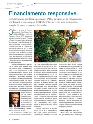 suplemento especial




  Financiamento responsável
  Instituto Camargo Corrêa faz parceria com BNDES para projetos de inclusão social:
  acordo prevê um investimento de R$ 50 milhões, em cinco anos, para ajudar a
  inserção de jovens no mercado de trabalho.


 O
         banco nacional de Desen-
         volvimento econômico e so-
         cial (bnDes) e o Instituto
  Camargo Corrêa (ICC) assinaram
  um Acordo de Cooperação técnica
  e Financeira, para financiar ações
  do programa Futuro Ideal, cujo ob-
  jetivo é estimular o empreendedo-
  rismo e aumentar as chances de
  inserção de jovens de 16 a 29 anos
                                           Foto: Cortesia Instituto Camargo Corrêa




  no mercado de trabalho. Ao longo
  de cinco anos, serão investidos
  r$ 50 milhões de reais – metade do
  valor será fornecida pelo bnDes
  e a outra metade, pelo ICC, como
  contrapartida, em contratos anuais
  de r$ 10 milhões.
       o objetivo é expandir a atua-       cial e não reembolsáveis, servirão        instituições. este grupo visitará
  ção do Futuro Ideal, presente hoje       para financiar iniciativas no nor-        as áreas a serem beneficiadas, as
  em 32 municípios. Grupos produ-          te, nordeste, em minas Gerais e           quais foram definidas no Plano
  tivos, onGs e instituições locais        no espírito santo, além de áreas          Anual de Investimentos do ICC, e
  recebem aportes do Instituto para        de influência de grandes projetos         conversará com os agentes locais,
  desenvolver trabalhos que ajudem         já financiados pelo bnDes. es-            a fim de estruturar as estratégias
  a melhorar a renda e as condições        tão incluídos também municípios           dos projetos. três visitas já estão
  de vida de microempreendedores           e microrregiões relacionados ao           marcadas: no dia 17 de fevereiro,
  e empresas familiares. “os resul-        Programa territórios da Cidadania,        a equipe visitará o município de
  tados atingidos pelo Futuro Ideal        iniciativa do governo federal cuja        Alpestre, no rio Grande do sul,
  demonstram que é possível mo-            meta é superar a pobreza e gerar          para avaliar um projeto de bene-
  dificar uma realidade com base           renda no meio rural. “ erradicação
                                                                 A                   ficiamento mínimo de mandioca
  no incentivo. A parceria ajudará         da pobreza extrema passa por dar          e hortaliças. no dia seguinte, se-
  microempreendedores e pequenos           acesso a serviços básicos de saú-         guem para Águas de Chapecó e
                     grupos produti-       de, educação e assistência, como a        são Carlos, em santa Catarina,
                     vos em locali-        inclusão no mercado de trabalho,          onde o ICC apoia projetos de de-
                     dades diversas,       com a criação de oportunidades            senvolvimento da cadeia de apicul-
                     favorecendo nos-      de geração de renda que sejam             tura. Por fim, nos dias 23 e 24 de
                     sa estratégia de      permanentes após esse apoio ini-          fevereiro, a equipe estará em Cabo
                     incentivar o de-      cial”, complementa elvio Gaspar,          de santo Agostinho, em Pernambu-
                     senvolvimento         diretor da Área de Inclusão social        co, para identificar oportunidades
                     territorial susten-   do bnDes.                                 de projetos na área.
  tável”, afirma Francisco Azevedo,            Após a assinatura do acordo
  diretor executivo do ICC.                para o ano de 2011, será formado          Quatro programas básicos
      os recursos do Acordo, pro-          um Grupo técnico de trabalho,               o ICC atua nas comunidades
  venientes do bnDes Fundo so-             composto por membros das duas             em que as empresas do Grupo


  76   TN Petróleo 76
 