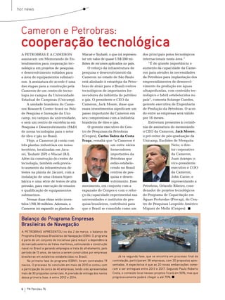 hot news




 Cameron e Petrobras:
 cooperação tecnológica
  A PetrobrAs e A CAmeron                      macaé e taubaté, o que irá represen-         dos principais polos tecnológicos
  assinaram um memorando de en-                tar um valor de quase Us$ 200 mi-            internacionais nesta área.”
  tendimentos para cooperação tec-             lhões de recursos aplicados no país.             “É de grande importância o
  nológica em projetos de pesquisa                 o reforço da infraestrutura de           aumento da capacidade da Came-
  e desenvolvimento voltados para              pesquisa e desenvolvimento da                ron para atender às necessidades
  a área de equipamentos submari-              Cameron no estado de são Paulo               da Petrobras para implantação dos
  nos. A assinatura do acordo é uma            está alinhado à estratégia da Petro-         empreendimentos de desenvol-
  das etapas para a construção pela            bras de atrair para o brasil centros         vimento da produção em águas
  Cameron de um centro de tecno-               tecnológicos de importantes for-             ultraprofundas, com conteúdo tec-
  logia no campus da Universidade              necedores da indústria de petróleo           nológico e fabril estabelecidos no
  estadual de Campinas (Unicamp).              e gás. o presidente e Ceo da                 país”, comenta solange Guedes,
      A unidade brasileira do Came-            Cameron, Jack moore, disse que               gerente executiva de engenharia
  ron research Center ficará no Polo           esses investimentos significam um            de Produção da Petrobras. o acor-
  de Pesquisa e Inovação da Uni-               passo importante da Cameron em               do entre as empresas será válido
  camp, no campus da universidade,             seu compromisso com a indústria              por 16 meses.
  e será um centro de excelência em            brasileira de óleo e gás.                        estiveram presentes à cerimô-
  Pesquisa e Desenvolvimento (P&D)                 o gerente executivo do Cen-              nia de assinatura do memorando
  de novas tecnologias para o setor            tro de Pesquisas da Petrobras                o Ceo da Cameron, Jack Moore;
  de óleo e gás no brasil.                     (Cenpes), Carlos Tadeu da Costa              o pró-reitor de pós-graduação da
      Hoje, a Cameron já conta com             Fraga, ressalta que “a Cameron é             Unicamp, euclides de mesquita
  três plantas industriais em nosso                               um entre vários                              neto; o dire-
  território, localizadas em Jaca-                                fornecedores                                 tor corporativo
  reí, taubaté (sP) e macaé (rJ).                                 importantes da                               da Cameron,
  Além da construção do centro de                                 Petrobras que                                Juan Arango; o
  tecnologia, também está previs-                                 estão estabele-                              vice-presidente
  to aumento da infraestrutura de                                 cendo no brasil                              executivo e Coo
  testes na planta de Jacareí, com a                              centros de pes-                              da Cameron,
  instalação de uma câmara hiper-                                 quisa e desen-                               John Carne; e
  bárica e uma série de testes de alta                            volvimento. esse                             representando a
  pressão, para execução de ensaios            movimento, em conjunto com a                 Petrobras, orlando ribeiro, coor-
  e qualificação de equipamentos               expansão do Cenpes e com o refor-            denador de projetos tecnológicos
  submarinos.                                  ço da capacidade experimental nas            do Programa de Capacitação em
      nessas duas obras serão inves-           universidades e institutos de pes-           Águas Profundas (Procap), do Cen-
  tidos Us$ 30 milhões. Ademais, a             quisa brasileiros, contribuirá para          tro de Pesquisas Leopoldo Américo
  Cameron irá expandir as plantas de           que o brasil se consolide como um            miguez de mello (Cenpes).


  Balanço do Programa Empresas
  Brasileiras de Navegação
                                                                                                                                 Foto: Cortesia Enavi-Renave




  A PETROBRAS APRESENTOU no dia 2 de março, o balanço do
  Programa Empresas Brasileiras de Navegação (EBN). O programa
  é parte de um conjunto de iniciativas para reduzir a dependência
  do mercado externo de fretes marítimos, estimulando a construção
  naval no Brasil e gerando empregos e trata do afretamento, pelo
  período de 15 anos, de navios a serem construídos por empresas
  brasileiras em estaleiros estabelecidos no Brasil.                      Já na segunda fase, que se encontra em processo final de
      Na primeira fase do programa (EBN1), foram contratados 19       contratação, participaram 38 empresas, com 30 propostas apre-
  navios. O processo foi concluído em maio de 2010 e contou com       sentadas. A expectativa é que as 20 novas embarcações come-
  a participação de cerca de 40 empresas, tendo sido apresentadas     cem a ser entregues entre 2013 e 2017. Segundo Paulo Roberto
  mais de 30 propostas comerciais. A previsão de entrega dos navios   Costa, o conteúdo local nesses projetos ficará em 50%, mas que
  dessa primeira fase: é entre 2012 e 2014.                           progressivamente poderá chegar a até 70%.


  6   TN Petróleo 76
 