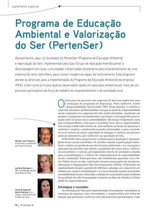 suplemento especial




  Programa de Educação
  Ambiental e Valorização
  do Ser (PertenSer)
  Apresentamos, aqui, os resultados do PertenSer (Programa de Educação Ambiental
  e Valorização do Ser), implementado pelo Gaia (Grupo de Aplicação Interdisciplinar à
  Aprendizagem) em duas comunidades influenciadas diretamente pelo empreendimento de uma
  empresa do setor petrolífero, para cumprir exigências legais de licenciamento. Este programa
  atende às diretrizes para a implementação do Programa de Educação Ambiental da empresa
  (PEA), e tem como principal objetivo desenvolver ações em educação ambiental por meio de um
  processo participativo da força de trabalho do empreendimento e da sociedade local.



                                  O
                                          Gaia atua em parceria com empresas de diversos segmentos para
                                          a realização de programas de segurança, meio Ambiente, saúde
                                          e responsabilidade social desde 1993. neste período, é evidente o
                                   crescente interesse e profissionalismo com que as ações de responsabilidade
                                   social corporativa (ou empresarial) vêm sendo abordadas, resultando em
                                   projetos e programas socioambientais cuja forma e concepção têm preocu-
                                   pação cada vez maior com a sustentabilidade. tal avanço é importante, tanto
                                   para o empreendedor, como para a sociedade local. Para o empreendedor,
                                   este avanço é detectado através de uma melhoria na forma de gerenciar e
                                   sustentar o negócio, considerando as partes interessadas, e para a socieda-
                                   de local, através da maior capacidade de dialogar e construir iniciativas e
                                   práticas sustentáveis, que melhorem sua qualidade de vida.
                                       o Pertenser deve proporcionar condições para a produção e aquisição,
  Geraldo José Virgínio é
  economista, coordenador
                                   pelos atores sociais envolvidos, de atitudes visando à participação indivi-
  de Projetos do Gaia.             dual e coletiva na gestão do uso dos recursos ambientais e na concepção e
                                   aplicação das decisões que afetam a qualidade dos meios físico, biótico e
                                   socioeconômico e cultural, principalmente através de atividades voltadas
                                   para a sensibilização e o reforço de comportamentos de sustentabilidade
                                   social e ambiental. neste processo, são estabelecidas parcerias com o Po-
                                   der Público local, escolas, instituições atuantes (associações de moradores,
                                   lideranças) e organizações não Governamentais (onGs). o Pertenser foi
  Lucilene Danciguer é             implementado durante o período de 460 dias e abrange um conjunto de ati-
  MSc, antropóloga, gerente        vidades que visam à sensibilização e à conscientização quanto às questões
  de projetos do Gaia.
                                   socioambientais locais e estimulam a adoção de novas práticas para melhoria
                                   da qualidade de vida da população residente na Área de Influência Direta
                                   (AID) do empreendimento.

                                   Estratégias e resultados
  Caroline Signorelli                  As estratégias do Gaia para implementação do programa contemplam os
  Maciel Marques é psi-
  cóloga, coordenadora de          interesses da empresa e das comunidades, e compreendem sete linhas de
  Projetos do Gaia.                atuação que priorizam a vivência como alternativa de aprendizagem. Cabe


  78   TN Petróleo 76
 