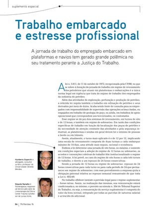 suplemento especial




  Trabalho embarcado
  e estresse profissional
                      A jornada de trabalho do empregado embarcado em
                      plataformas e navios tem gerado grande polêmica no
                      seu tratamento perante a Justiça do Trabalho.




                                   A
                                          lei n. 5.811, de 11 de outubro de 1972, recepcionada pela CF/88, no que
                                          se refere à duração da jornada de trabalho em regime de revezamento
                                          dos petroleiros que atuam em plataformas e embarcações é a única
                                   norma legal em vigência que trata do regime de trabalho dos empregados
                                   da indústria do petróleo.
                                       Além das atividades de exploração, perfuração e produção de petróleo,
                                   a referida lei regula também o trabalho em refinação de petróleo e seus
                                   derivados por meio de dutos. Acaba sendo fonte de consulta para os empre-
                                   gados com responsabilidade de supervisão das operações acima citadas, ou
                                   engajados em trabalho de geologia de poço, ou ainda, em trabalhos de apoio
                                   operacional que correspondem aos terceirizados, os contratados.
                                       esse regime se dá por dois sistemas de revezamento, em turnos de oito
                                   e de 12 horas, e também em regime de sobreaviso. em razão das condições
                                   específicas de trabalho em função da localização dos poços de petróleo e
                                   da necessidade de atenção constante das atividades e pela segurança in-
                                   dustrial, as plataformas e sondas em geral devem ter o mínimo de pessoas
                                   a bordo ou em trânsito.
                                       Assim, atualmente, o turno mais aplicado é o de 12 por 12, implicando
                                   uma escala de revezamento composta de duas turmas a cada embarque
                                   máximo de 14 dias, uma atitude mais segura, racional e econômica.
                                       embora a lei determine uma jornada de oito horas, no máximo, e somente
                                   em condições especiais a adoção do regime de 12 horas ou sobreaviso, os
                                   acordos e convenções coletivas de trabalho têm institucionalizado o regime
                                   de 12 horas. A lei prevê, no caso do regime de oito horas a cada três turnos
  Humberto Superchi é
  advogado, consultor
                                   de trabalho, o direito a um repouso de 24 horas consecutivas.
  jurídico, professor da               sendo a jornada de 12 horas ou regime de sobreaviso: repouso de 24
  Universidade Cândido             horas consecutivas para cada turno ou para cada período de 24 que perma-
  Mendes.
                                   necer em regime de sobreaviso; com esse procedimento a empresa quita a
                                   obrigação patronal relativa ao repouso semanal remunerado de que trata
                                   a Lei n. 605/49.
                                       no trabalho offshore inexiste a previsão legal para o regime suplementar
  Eduardo Ramalho é                – horas extras. Assim, na realização das mesmas, sua remuneração estará
  fisioterapeuta, responsá-        condicionada a, no mínimo, o previsto na súmula n. 264 do tribunal superior
  vel técnico pelo setor de        do trabalho, ou seja, a remuneração do serviço suplementar é composta do
  cinesioterapia da Clínica
  Center Trauma e profes-          valor da hora normal, integrado por todas as parcelas de natureza salarial
  sor de cursos livres.            e acrescido do adicional.


  84    TN Petróleo 76
 