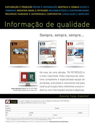 EXPLORAÇÃO E PRODUÇÃO REFINO E DISTRIBUIÇÃO GEOFÍSICA E SÍSMICA DUTOS E
TERMINAIS INDÚSTRIA NAVAL E OFFSHORE BIOCOMBUSTÍVEIS E SUSTENTABILIDADE
RECURSOS HUMANOS E GOVERNANÇA CORPORATIVA LEGISLAÇÃO E MERCADO




Informação de qualidade
                                                                 Sempre, sempre, sempre...




                                                                 Há mais de uma década, TN PETRÓLEO é
                                                                 a mais importante mídia impressa do setor.
                                                                 Uma competente e especializada equipe de
                                                                 jornalistas, articulistas e consultores traz para
                                                                 você os principais fatos referentes a essa in-
            www.tnpetroleo.com.br | 55 21 3221-7500
              Versão digital disponível em nosso site.           dústria, com informações isentas e objetivas.

                                                                                                        Assine hoje mesmo!
                        Eu quero receber uma assinatura anual (6 edições) da Revista TN PETRÓLEO,
           SIM!         por apenas R$ 85,00 (oitenta e cinco reais).
Nome:
Empresa:                                                                                       Cargo:
Endereço:
CEP:                                         Cidade:                                                                           Estado:
Tel.:                                        Fax:                                          e-mail:

  Depósito bancário em favor de Benício Biz Editores Associados Ltda. (Unibanco, agência 0108, c/c 131418-7).
  Enviar comprovante via fax (55 21 3221-7511), ou por e-mail (matias@tnpetroleo.com.br).
  Boleto bancário (via: assinatura@tnpetroleo.com.br), ou diretamente em nosso site, www.tnpetroleo.com.br/assinatura.   TN Petróleo 76   95
 