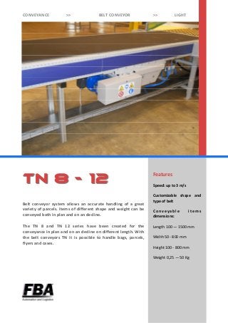 Features
Speed: up to 3 m/s
Customizable shape and
type of belt
C onv ey abl e i t em s
dimensions:
Length 100 — 1500 mm
Width 50 - 800 mm
Height 100 - 800 mm
Weight 0,25 — 50 Kg
Belt conveyor system allows an accurate handling of a great
variety of parcels. Items of different shape and weight can be
conveyed both in plan and on an decline.
The TN 8 and TN 12 series have been created for the
conveyance in plan and on an decline on different length. With
the belt conveyors TN it is possible to handle bags, parcels,
flyers and cases.
Tn 8Tn 8 -- 1212
CONVEYANCE >> BELT CONVEYOR >> LIGHT
 
