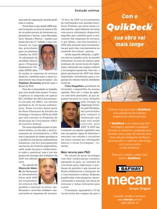 Evolução contínua
mercado de exploração, beneficiando
toda a cadeia.
Prova disso é que desde 2009 existem licitações na área de sísmica 2D,
de reconhecimento de fronteiras exploratórias e bacias, como Parnaíba,
Acre, Paraná e Parecis – regiões que
foram foco da 11ª rodada, e que continuam no topo
das prioridades
para as próximas
rodadas da ANP
.
“A valorização da
atividade sísmica
para o Programa
Exploratório Mínimo (PEM) além
de ajudar as empresas de serviços
sísmicos, contribuiu para o maior conhecimento das áreas licitadas”, diz
Stephane Dezaunay, gerente para o
Brasil da PGS.
Para dar continuidade ao trabalho
que vem sendo feito nesses 15 anos,
a agência se empenha em aplicar
R$ 1,8 bilhão até 2014 (investimento iniciado em 2007), em estudos
geológicos de 22 bacias sedimentares. Esses recursos fazem parte
do Plano Plurianual de Estudos de
Geologia e Geofísica (PPA) da ANP
,
que está inserido no Programa de
Aceleração do Crescimento (PAC)
do Governo Federal.
De suma importância para os próximos leilões, ao elucidar o direcionamento de investimentos, o PPA
visa à aquisição de dados geológicos
e geofísicos nas bacias sedimentares
brasileiras, com foco principalmente
nas bacias de fronteira exploratória,
onde ainda há pouco conhecimento sobre o potencial, mas é um dos
pontos de atenção dos trabalhos da
ANP nos últimos
anos.
Na opinião de
Marcos de Almeida, da Geoquasar,
os investimentos
feitos pela ANP
em levantamentos sísmicos têm
ajudado a valorizar os ativos, melhorando o nível das rodadas e alavancando as empresas de serviços.

“O foco da ANP no levantamento
de informações traz grandes benefícios. Primeiro, por gerar maior conhecimento, especialmente em áreas
com pouca informação disponível;
segundo, por contribuir para o crescimento das empresas de serviços;
e, por último, com esta iniciativa, a
ANP esta atraindo mais investimentos por parte das concessionárias no
momento dos leiloes”, pontua.
Ainda segundo Almeida, a agência está no caminho certo, ao investir
fortemente na área de sísmica para
avaliação de novos locais de exploração, sobretudo nas regiões onshore
e na margem equatorial. Para ele, o
plano plurianual da ANP tem dado
importante contribuição para a expansão do volume total de atividades
sísmicas.
Celso Magalhães, presidente da
Georadar, compartilha da mesma
opinião. Para ele, o rumo da agência está bem planejado, já que algumas lacunas no setor, deixados
pela retração na
exploração terrestre pela Petrobras,
são preenchidas
pelo fomento à
exploração que
hoje está sendo
exercido pela
ANP “A ANP não
.
é somente um agente regulador, mas
sim um agente capaz de fomentar o
mercado com estudos e iniciativas
em áreas carentes por informações
básicas e novas tecnologias”, comenta.

Mais recurso para P&D
No intuito de gerar tecnologia
com forte conhecimento científico
agregado no país, os contratos de
concessão para exploração e produção de petróleo e gás natural no
Brasil estabelecem a obrigação de
o concessionário realizar despesas
qualificadas como pesquisa, desenvolvimento e inovação nas áreas de
interesse e temas relevantes para
o setor.
O montante, equivalente a 1% da
receita bruta dos campos em que é

Com o
sua obra vai
mais longe

A Mecan traz para você o QuikDeck,
uma plataforma de trabalho
suspensa de última geração.
O QuikDeck é um sistema de fácil
montagem, ajustável a qualquer
formato ou tamanho e projetado para
otimizar seus custos de mão de obra.
Uma solução inteligente da Mecan
para sua obra ir cada vez mais longe,
com menos custos
e mais eficiência.
Entre em contato e saiba mais
sobre o QuikDeck.

Locação, vendas e serviços.
www.mecan.com.br
TN Petróleo 91 101
0800 200 00 10

 