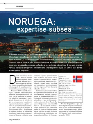 noruega

Noruega:

expertise subsea
Enviada especial: Maria Fernanda Romero

A Noruega, um dos maiores produtores de petróleo do mundo, é um país de ponta quando o assunto
é tecnologia e soluções para a indústria do petróleo. Sua extensa rede de dutos submarinos – a
maior do mundo –, e sua experiência em operar nas severas condições offshore no Mar do Norte,
fizeram o país se destacar pelo desenvolvimento de tecnologias inovadoras, principalmente na
exploração e produção em águas profundas e nos sistemas submarinos. O que vem levando
Noruega e Brasil a reforçarem o intercâmbio no setor de petróleo e gás nos últimos anos devido
às descobertas do pré-sal.

D

esde meados do século
XIX, o Brasil faz parte da
rota das empresas norueguesas. Naquela época,
as empresas de navegação vinham para cá impulsionadas
pelo transporte de bacalhau e retornavam à Noruega com açúcar e café.
Nos anos 1970, o setor de mineração e a indústria naval começaram
a atraí-las para nosso território. Em
1990, com as mudanças na legislação industrial brasileira e a emergência do mercado de petróleo e
gás, as norueguesas se engajaram e
rapidamente iniciaram negócios nas
áreas de aquisição sísmica, construção naval e serviços de petróleo. A
partir do ano 2000, a perspectiva
de declínio no setor de óleo e gás
norueguês impulsionaram as empresas da Noruega a olharem para

108

TN Petróleo 91

o exterior e para o crescimento do
setor no Brasil. De acordo com o
estudo ‘Estratégia Brasil’ do Governo norueguês, lançado em 2011,
o Brasil é o país onde a Noruega
tem seus maiores investimentos no
exterior, depois da União Europeia
e Estados Unidos.
A Noruega é grande exportadora
de capital financeiro por meio de seu
fundo soberano, o Fundo Governamental de Pensões-Global (FPG-G).
De todas as economias emergentes,
a brasileira é a que recebe os maiores investimentos desse Fundo. Os
países são parceiros comerciais há
mais de 170 anos e com as expectativas geradas na área submarina
diante do anúncio das reservas do
pré-sal em 2007, o Brasil tornou-se
o destino internacional número um
para o cluster offshore da Noruega.

Capital: Oslo
Área: 385 155 km²
População: 5 milhões
Densidade: 12 hab./km²
PIB: US$ 280 bilhões
Renda per capita: US$ 59,3 mil
IDH (2011): 0,955
Alfabetização: 99,0%
Moeda: Coroa norueguesa
Site oficial: www.regjeringen.no
Principais indústrias: petróleo e gás natural,
processamento de alimentos, construção
naval, produtos de madeira e polpa, metais,
produtos químicos, madeira, mineração,
têxteis, pesca.

O setor de petróleo e gás é o
mais importante para a cooperação
entre os dois países na área empresarial; é responsável pela maior
quantidade de empresas instaladas
(49%) e pelo maior número de empregados (50%).

 