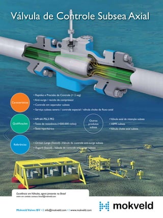 Válvula de Controle Subsea Axial

• Rapidez e Precisão de Controle (< 2 seg)
Características

• Anti-surge / reciclo de compressor
• Controle em separador subsea
• Serviço subsea severo / controle especial / válvula choke de ﬂuxo axial
• API 6A PSL3 PR2

Qualiﬁcações

• Teste de resistência (>500.000 ciclos)
• Teste hiperbárico

Referências

Outros
produtos
subsea

• Válvula axial de retenção subsea
• HIPPS subsea
• Válvula choke axial subsea

• Ormen Lange (Statoil) - Válvula de controle anti-surge subsea
• Åsgard (Statoil) - Válvula de controle anti-surge subsea

Excelência em Válvulas, agora presente no Brasil

entre em contato conosco: brazil@mokveld.com

Mokveld Valves BV • E info@mokveld.com • I www.mokveld.com

TN Petróleo 91

111

 