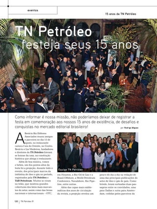 eventos
15 anos da TN Petróleo

TN Petróleo

festeja seus 15 anos

Como informar é nossa missão, não poderíamos deixar de registrar a
festa em comemoração aos nossos 15 anos de existência, de desafios e
conquistas no mercado editorial brasileiro!
por Rodrigo Miguez

A

Benício Biz Editores
Associados reuniu amigos
e parceiros no dia 15 de
agosto, no restaurante
carioca Cais do Oriente, no Centro.
Benício e Lia Medeiros, fundadores
e diretores da TN Petróleo fizeram
as honras da casa, na construção
histórica que abriga o restaurante.
Além de boa música, comes
e bebes, um dos pontos altos da
festa foi a projeção, durante todo o
evento, dos principais marcos da
indústria de óleo e gás no período,
registrados pela TN Petróleo e
T&B Petroleum. Muitos se viram
no telão, que mostrou grandes
coberturas dos fatos mais marcantes do setor, assim como das feiras
nacionais e internacionais – OTC,

120

TN Petróleo 91

Equipe TN Petróleo
em Houston, a Rio Oil & Gas e a
Brasil Offshore, a World Petroleum
Conference, Navalshore, Rio Pipeline, entre outras.
Além das capas mais emblemáticas dos anos de circulação
da revista, a projeção revelou um

pouco do dia a dia na redação de
uma das principais publicações do
setor de óleo e gás do país. Como
brinde, foram sorteadas duas passagens entre os convidados, uma
para Dallas e outra para Amsterdam, cedidas pelos parceiros da

 