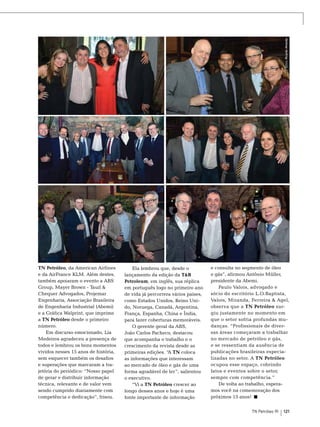 Fotos: Ricardo Almeida

TN Petróleo, da American Airlines
e da AirFrance KLM. Além destes,
também apoiaram o evento a ABS
Group, Mayer Brown - Tauil &
Chequer Advogados, Projemar
Engenharia, Associação Brasileira
de Engenharia Industrial (Abemi)
e a Gráfica Walprint, que imprime
a TN Petróleo desde o primeiro
número.
Em discurso emocionado, Lia
Medeiros agradeceu a presença de
todos e lembrou os bons momentos
vividos nesses 15 anos de história,
sem esquecer também os desafios
e superações que marcaram a trajetória do periódico: “Nosso papel
de gerar e distribuir informação
técnica, relevante e de valor vem
sendo cumprido diariamente com
competência e dedicação”, frisou.

Ela lembrou que, desde o
lançamento da edição da T&B
Petroleum, em inglês, sua réplica
em português logo no primeiro ano
de vida já percorrera vários países,
como Estados Unidos, Reino Unido, Noruega, Canadá, Argentina,
França, Espanha, China e Índia,
para fazer coberturas memoráveis.
O gerente geral da ABS,
João Carlos Pacheco, destacou
que acompanha o trabalho e o
crescimento da revista desde as
primeiras edições. “A TN coloca
as informações que interessam
ao mercado de óleo e gás de uma
forma agradável de ler”, salientou
o executivo.
“Vi a TN Petróleo crescer ao
longo desses anos e hoje é uma
fonte importante de informação

e consulta no segmento de óleo
e gás”, afirmou Antônio Müller,
presidente da Abemi.
Paulo Valois, advogado e
sócio do escritório L.O.Baptista,
Valois, Miranda, Ferreira & Agel,
observa que a TN Petróleo surgiu justamente no momento em
que o setor sofria profundas mudanças. “Profissionais de diversas áreas começaram a trabalhar
no mercado de petróleo e gás,
e se ressentiam da ausência de
publicações brasileiras especializadas no setor. A TN Petróleo
ocupou esse espaço, cobrindo
fatos e eventos sobre o setor,
sempre com competência.”
De volta ao trabalho, esperamos você na comemoração dos
próximos 15 anos!
TN Petróleo 91

121

 