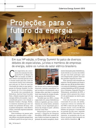 eventos

Projeções para o
futuro da energia
por Rodrigo Miguez

Em sua 14ª edição, o Energy Summit foi palco de diversos
debates de especialistas, juristas e membros de empresas
de energia, sobre os rumos do setor elétrico brasileiro.

C

om expectativa de crescimento do consumo de energia de 82,7% no Brasil e de
100% no mundo, em 2035, o
setor elétrico nacional precisa correr
e investir muito para dar conta do
crescimento dessa forte demanda
que está por vir. Esta foi uma das
conclusões de todos os que participaram do Energy Summit, no Rio
de Janeiro, de 12 a 13 de setembro.
De acordo com o presidente da
Eletrobras, José da Costa Carvalho
Neto, o Brasil consome hoje 2,5% da
energia elétrica do mundo, o que é
considerado pouco com relação a
Estados Unidos e Europa. Porém,
os números mostram que isso vai
mudar nos próximos 20 anos, com
os países emergentes, como Brasil e
China, crescendo exponencialmente
esse consumo.
Essa mudança vai passar pelo
shale gas, energia eólica e solar –
esta última com grandes perspectivas
no Brasil a partir do ano que vem, já
122

TN Petróleo 91

que devem cair os custos de geração,
seguindo caminho semelhante ao
que aconteceu recentemente com a
energia eólica, que hoje é a segunda
fonte mais barata de energia do país,
atrás apenas das hidrelétricas.
“Acredito que em 2035, a nossa
capacidade de usinas hidrelétricas
tenha se esgotado, por isso, o investimento em outras fontes, inclusive
a nuclear, vai ser importante para o
futuro da energia no país”, afirmou
José da Costa Neto.
Responsável pelos leilões de
energia, a Empresa de Pesquisa
Energética (EPE) está confiante de
que a eólica vai tomar um espaço importante da matriz energética, atual-

mente dominada pelas hidrelétricas,
muito devido ao sucesso dos leilões
em que essa fonte participa e que
vem despertando grande interesse
das grandes empresas do setor.
Esse interesse está retratado em
números. Dos 85 projetos que foram a
leilão este ano, 66 são da fonte eólica,
e os outros de hidrelétrica, pequenas
centrais hidrelétricas (PCH), termelétrica e biomassa. Segundo Maurício
Tolmasquim, presidente da EPE, a
energia eólica passará dos atuais
2% de participação na matriz para
8%, em 2021.
Com um mercado de energia
crescendo 4% ao ano, em média,
é preciso colocar no sistema 65
mil MW a mais do que há hoje, e
investir muito. Cerca de R$ 270
bilhões em geração e transmissão
no período de dez anos, segundo
estudos da EPE. Com esses investimentos, as projeções são de um
futuro um pouco mais tranquilo no
setor elétrico brasileiro.

Fotos: Divulgação

Cobertura Energy Summit 2013

 
