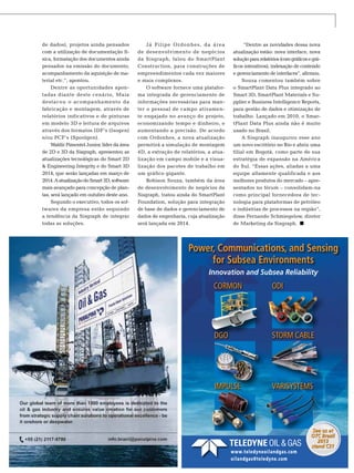 de dados), projetos ainda pensados
com a utilização de documentação física, formatação dos documentos ainda
pensados na emissão do documento,
acompanhamento da aquisição de material etc.”, apontou.
Dentre as oportunidades apontadas diante deste cenário, Maia
destacou o acompanhamento da
fabricação e montagem, através de
relatórios indicativos e de pinturas
em modelo 3D e leitura de arquivos
através dos formatos IDF’s (Isogen)
e/ou PCF’s (Spoolgen).
Waldir Pimentel Junior, líder da área
de 2D e 3D da Sisgraph, apresentou as
atualizações tecnológicas do Smart 2D
& Engineering Integrity e do Smart 3D
2014, que serão lançadas em março de
2014. A atualização do Smart 3D, software
mais avançado para concepção de plantas, será lançado em outubro deste ano.
Segundo o executivo, todos os softwares da empresa estão seguindo
a tendência da Sisgraph de integrar
todas as soluções.

Já Filipe Ordonhes, da área
de desenvolvimento de negócios
da Sisgraph, falou do SmartPlant
Construction, para construções de
empreendimentos cada vez maiores
e mais complexos.
O software fornece uma plataforma integrada de gerenciamento de
informações necessárias para manter o pessoal de campo ativamente engajado no avanço do projeto,
economizando tempo e dinheiro, e
aumentando a precisão. De acordo
com Ordonhes, a nova atualização
permitirá a simulação de montagem
4D, a extração de relatórios, a atualização em campo mobile e a visualização dos pacotes de trabalho em
um gráfico gigante.
Robison Souza, também da área
de desenvolvimento de negócios da
Sisgraph, tratou ainda do SmartPlant
Foundation, solução para integração
de base de dados e gerenciamento de
dados de engenharia, cuja atualização
será lançada em 2014.

“Dentre as novidades dessa nova
atualização estão: nova interface, nova
solução para relatórios (com gráficos e gráficos interativos), indexação de conteúdo
e gerenciamento de interfaces”, afirmou.
Souza comentou também sobre
o SmartPlant Data Plus integrado ao
Smart 3D, SmartPlant Materials e Supplier e Business Intelligence Reports,
para gestão de dados e otimização de
trabalho. Lançado em 2010, o SmartPlant Data Plus ainda não é muito
usado no Brasil.
A Sisgraph inaugurou esse ano
um novo escritório no Rio e abriu uma
filial em Bogotá, como parte de sua
estratégia de expansão na América
do Sul. “Essas ações, aliadas a uma
equipe altamente qualificada e aos
melhores produtos do mercado – apresentados no fórum – consolidam-na
como principal fornecedora de tecnologia para plataformas de petróleo
e indústrias de processos na região”,
disse Fernando Schmiegelow, diretor
de Marketing da Sisgraph.

Power, Communications, and Sensing
for Subsea Environments
Innovation and Subsea Reliability

CORMON

ODI

DGO

STORM CABLE

IMPULSE

VARISYSTEMS

www.teledyneoilandgas.com
TN Petróleo 91
oilandgas@teledyne.com

See us at
OTC Brazil
2013
stand C31
125

 