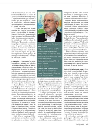 nal, Teixeira cursou, por dois anos,
Geologia do Petróleo, no Centro de
Aperfeiçoamento de Pessoal (Cenap)
– órgão da Petrobras que abrigou o
núcleo que deu origem ao Centro
de Pesquisas e Desenvolvimento
Leopoldo Américo Miguez de Mello,
o Cenpes, em 1963.
O curso, realizado em Salvador (BA), era fruto de um convênio
entre a Universidade da Bahia e a
Stanford University, uma das mais
importantes universidades dos Estados Unidos e das mais antigas –
foi fundada em 1885 no estado da
Califórnia. “Eram aulas em tempo
integral, pois estávamos fazendo um
curso de quatro anos em dois, com
um time de professores muito bom.
Realmente foi um curso muito duro,
com aulas em inglês, mas que formou a primeira grande geração de
geólogos, que chegaram a posições
de destaque”, lembra.
Carmópolis – O casamento da engenharia com a geologia deu a Álvaro
Teixeira a rara habilidade de possuir
uma visão em três dimensões. “O
petróleo está na cabeça do geólogo.
A descoberta é feita na imaginação,
baseada nas experiências de outros
modelos. Mas avaliar riscos e possibilidade de rentabilidade é essencial
para uma empresa que pretende ser
vitoriosa na área de petróleo. A engenharia me ajudou muito nisso”, diz.
Essa habilidade do então geólogo de poço ficou comprovada na
descoberta do campo de Carmópolis
(SE), em 1963, que até hoje é a maior
acumulação terrestre no país, com um
volume original de óleo (in place), de
1,7 bilhão de barris e a primeira do
pré-sal. “Eu participei diretamente do
prospecto e depois do início do desenvolvimento, da avaliação do campo.
Calculei a reserva, que era a maior do
Brasil na década de 1960”, recorda.
Cinquenta anos depois, Carmópolis
produz cerca de 20 mil barris de petróleo por dia (bpd) – ainda a segunda
maior produção onshore do Brasil.
Mais além do ‘ouro negro’, Carmópolis é um exemplo bem-sucedido
da aplicação de modernas soluções

Local de nascimento: Rio de Janeiro
Idade: 78 anos
Cargo: Assessor Sênior do IBP e
consultor na área de petróleo
Hobby: sempre foi o trabalho, mas
atualmente, como aposentado, posso
dizer que é a família
Música: gosto muito da MPB e de
música clássica
Livro: os técnicos
O melhor lugar para descansar:
gosto muito de ficar em casa
Filmes: E o vento levou e O curioso
caso de Benjamin Button
tecnológicas destinadas à recuperação da produção de campos maduros.
“
Aquilo é uma espécie de escola para
a Petrobras. O óleo é muito pesado, e
por isso foi necessário testar injeção
de água, de gás... E até hoje a produção é expressiva”, comenta Teixeira.
O campo, que completou 50 anos
em agosto, possibilitou a geração
de tecnologias de produção para
acumulações terrestres, entre elas
a perfuração de poços horizontais e
multifraturamento, bem como de técnicas para otimizar a caracterização
dos reservatórios de petróleo (conhecida como injeção de traçadores). Em
Carmópolis seriam aplicadas, ainda,
soluções de completação inteligente,
com o objetivo de controlar remotamente a produção dos poços.
Os ganhos com a experiência
adquirida em terra possibilitaram

à empresa ir da terra firme para as
águas rasas da costa sergipana, onde,
em 1968, a Petrobras descobriria o
primeiro campo marítimo do Brasil:
Guaricema. Álvaro Teixeira integrou
a equipe descobridora, que tinha
como geólogo de poço o seu amigo
Guilherme Estrella, que posteriormente comandou o Cenpes e que
concluiu sua carreira na Petrobras
como diretor de Exploração e Produção da estatal.
Foi nesse o período, atuando na
Bacia de Sergipe-Alagoas, baseado
em Maceió, da realização de uma de
suas maiores conquistas. “Fui lá para
descobrir petróleo e acabei fazendo outra descoberta que vale ouro:
minha mulher, Vânia Teixeira, uma
alagoana da peste”, brinca Teixeira.
Com Guaricema, a Petrobras dava
a partida na exploração de petróleo
na plataforma continental brasileira,
que abriria caminho, na década seguinte, para uma empreitada ainda
mais audaciosa: a exploração e produção na Bacia de Campos, no litoral
do estado do Rio de Janeiro.
Experiência internacional – Em
1965, teria a oportunidade de ampliar suas fronteiras, ao ganhar
uma bolsa de estudos do governo
francês para ‘estagiar ’ na Régie
Autonome des Pétroles (RAP) –
mais tarde Elf e atualmente é a
petroleira Total, com ativos no Brasil. “Ali eu tive contato com outros
geólogos, com interpretações... Foi
de fato uma oportunidade não só
de qualificação, como também para
abrir a minha mente em termos
profissionais”, reconhece.
A iniciativa promoveu um intercâmbio entre geólogos dos dois países
e era parte do processo de reconciliação entre Brasil e a França, depois da
crise deflagrada entre 1961 e 1963,
devido à captura ilegal de lagostas,
por embarcações francesas, em águas
territoriais brasileiras, na região do
Nordeste. O episódio ficou conhecido
como a ‘Guerra da Lagosta’.
O contencioso acabou gerando
ganhos para a Petrobras. “Vi novas
tecnologias, visitei muitas empresas
TN Petróleo 91

127

 