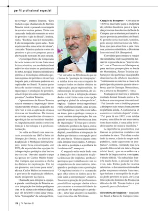 perfil profissional especial
de serviço”, lembra Teixeira. “Eles
tinham o que chamavam de Bureau
Bassins, isto é, o pessoal encarregado
de estudar outros países. Tinha um
camarada dedicado somente ao setor
de petróleo e gás do Brasil”, lembra,
rindo. “Eu dizia: mas lá é monopólio.
E ele me respondia: quem sabe... Tudo
aquilo me deu uma série de ideias”,
conta ele. Teixeira ajudaria o setor de
petróleo e gás a se preparar para a
abertura de mercado 30 anos depois.
O principal fruto da temporada
de seis meses em terras francesas
foi um relatório, um verdadeiro best
seller técnico entre os profissionais
do setor, no qual Teixeira identificava
práticas e tecnologias utilizadas pelas empresas de petróleo e de serviço
daquele país, e afirmava poderem ser
replicadas no Brasil. “A maior parte
delas de caráter estatal, na área de
exploração e produção de petróleo,
uma vez que era uma companhia do
governo”, lembra Teixeira.
O pioneirismo de Álvaro Teixeira
não foi somente a ‘importação’ desse
conhecimento técnico, adquirido no
exterior, e sim a aplicação dessas
técnicas em brasileiras. Ele inovou
ao relatar experiências diversas e
aperfeiçoá-las ao território brasileiro, impulsionando assim o setor em
direção à tecnologia e à profissionalização.
De volta ao Brasil com esse estudo, assumiria em 1967 o Setor de
Integração (Setin), na divisão de
Exploração e Produção (Divex/Dexpro), onde ficou encarregado, até
1970, da supervisão das equipes de
interpretação geológica das bacias
brasileiras. “Assumi aquele cargo
na gestão de Carlos Walter Marinho Campos, que assumiu a chefia
da divisão de exploração. Ele foi
um pioneiro, um ícone para mim”,
afirma. Carlos Walter incrementaria
o processo de exploração offshore,
muito insipiente na época.
Chamada para integrar a equipe,
a grande contribuição de Teixeira seria a integração dos dados geológicos
com os da sísmica de reflexão digital,
que ele descreve como uma verdadeira “tomografia” da subsuperfície.
128

TN Petróleo 91

“Fui iniciador na Petrobras do que se
chama de ‘geologia de integração’:
a minha área era encarregada de
integrar todos os dados obtidos na
exploração: poços exploratórios, de
palentologia de gravimetria, de sísmica, etc. Com a integração desses
dados você tinha uma concepção
geológica global da subsuperfície”,
explica. “Saímos desta experiência
como exploracionistas, uma pessoa
interdisciplinar, que lida com todas
as áreas, pois o geólogo começou a
fazer também interpretação. Foi um
grande avanço da Petrobras na área
de exploração.” E frisa que o desenvolvimento geofísico da época, com a
aquisição e o processamento sísmico
digital , possibilitou a integração de
dados que dariam a concepção geral
de uma bacia. “Faltava alguma coisa
para integrar esses dados. A integração entre a geologia e a geofísica foi
fundamental”, assegura.
O segundo salto seria dado com
a formação dos chamados explotacionistas (de explotar, produzir)
geólogos que trabalhavam com os
engenheiros de reservatório, integrando a geologia com a produção.
“O explotacionista é o camarada
que olha todos os dados para depois fazer a interpretação”, observa.
Essa nova geração de profissionais
possibilitou agregar dados vitais
para manter a sustentabilidade da
atividade de exploração e produção – setor que absorve os maiores
investimentos da Petrobras.

Criação da Braspetro – A década de
1970 foi marcante para a indústria
de petróleo brasileira, pois é a época
das primeiras descobertas da Bacia de
Campos, que acabariam por torná-la a
maior província petrolífera do Brasil.
O período seria marcado, também,
pelo avanço internacional da Petrobras, que para atuar fora o país criou
sua primeira subsidiária, a Petrobras
Internacional S/A (Braspetro).
Convidado para integrar a equipe
da subsidiária, onde sua primeira missão foi representa-la no “joint venture” com a Chevron em Madagascar,
para realizar prospecções na bacia
de Morondava, Álvaro Teixeira acabaria por não participar das grandes
descobertas do offshore brasileiro.
“Infelizmente eu não tive a chance de
participar da primeira grande descoberta, que foi Garoupa. Nessa altura,
eu já estava na Braspetro”, conta.
Madagascar marcou o primeiro
contrato formal firmado entre a Petrobras e uma empresa internacional.
“Foi firmado com a holding porque
a Braspetro não estava formalmente
registrada ainda. A subsidiária só
assumiu o contrato depois”, conta.
“Fui para lá em 1972, com minha
esposa, uma filha de um ano e meio,
com duas malas, e uma pilha de videocassetes de música brasileira.”
A experiência possibilitou que
tivesse os primeiros contatos com
contratos de risco. “Fui olhar o outro
lado da mesa, o lado do negócio do
petróleo, onde aparecem os contratos”, lembra, contando que seu
grande diferencial era falar a língua
oficial local, que na ocasião era o
francês (a língua nativa, o malgaxe,
é muito difícil). “Eu sabia falar francês muito bem, o pessoal da Chevron, não. Então pude ler muitos
relatórios e documentos elaborados
pelas empresas estatais francesas,
que tinham o monopólio da exploraçãode petróleo no país, até a sua
liberação do domínio da França na
década de 60. Trouxe tudo o que
aprendi para a Petrobras.”
Descoberta de Majnoon – Enquanto
no Brasil a Bacia de Campos come-

 
