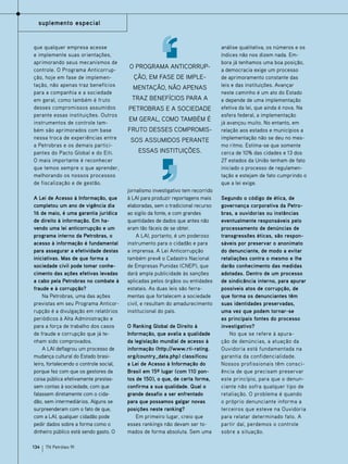 suplemento especial

que qualquer empresa acesse
e implemente suas orientações,
aprimorando seus mecanismos de
controle. O Programa Anticorrupção, hoje em fase de implementação, não apenas traz benefícios
para a companhia e a sociedade
em geral, como também é fruto
desses compromissos assumidos
perante essas instituições. Outros
instrumentos de controle também são aprimorados com base
nessa troca de experiências entre
a Petrobras e os demais participantes do Pacto Global e do Eiti.
O mais importante é reconhecer
que temos sempre o que aprender,
melhorando os nossos processos
de fiscalização e de gestão.
A Lei de Acesso à Informação, que
completou um ano de vigência dia
16 de maio, é uma garantia jurídica
de direito à informação. Em havendo uma lei anticorrupção e um
programa interno da Petrobras, o
acesso à informação é fundamental
para assegurar a efetividade destas
iniciativas. Mas de que forma a
sociedade civil pode tomar conhecimento das ações efetivas levadas
a cabo pela Petrobras no combate à
fraude e à corrupção?
Na Petrobras, uma das ações
previstas em seu Programa Anticorrupção é a divulgação em relatórios
periódicos à Alta Administração e
para a força de trabalho dos casos
de fraude e corrupção que já tenham sido comprovados.
A LAI deflagrou um processo de
mudança cultural do Estado brasileiro, fortalecendo o controle social,
porque fez com que os gestores da
coisa pública efetivamente prestassem contas à sociedade, com que
falassem diretamente com o cidadão, sem intermediários. Alguns se
surpreenderam com o fato de que,
com a LAI, qualquer cidadão pode
pedir dados sobre a forma como o
dinheiro público está sendo gasto. O
134

TN Petróleo 91

O Programa Anticorrupção, em fase de implementação, não apenas
traz benefícios para a
Petrobras e a sociedade
em geral, como também é
fruto desses compromissos assumidos perante
essas instituições.

jornalismo investigativo tem recorrido
à LAI para produzir reportagens mais
elaboradas, sem o tradicional recurso
ao sigilo da fonte, e com grandes
quantidades de dados que antes não
eram tão fáceis de se obter.
A LAI, portanto, é um poderoso
instrumento para o cidadão e para
a imprensa. A Lei Anticorrupção
também prevê o Cadastro Nacional
de Empresas Punidas (CNEP), que
dará ampla publicidade às sanções
aplicadas pelos órgãos ou entidades
estatais. As duas leis são ferramentas que fortalecem a sociedade
civil, e resultam do amadurecimento
institucional do país.
O Ranking Global de Direito à
Informação, que avalia a qualidade
da legislação mundial de acesso à
informação (http://www.rti-rating.
org/country_data.php) classificou
a Lei de Acesso à Informação do
Brasil em 15º lugar (com 110 pontos de 150), o que, de certa forma,
confirma a sua qualidade. Qual o
grande desafio a ser enfrentado
para que possamos galgar novas
posições neste ranking?
Em primeiro lugar, creio que
esses rankings não devam ser tomados de forma absoluta. Sem uma

análise qualitativa, os números e os
índices não nos dizem nada. Embora já tenhamos uma boa posição,
a democracia exige um processo
de aprimoramento constante das
leis e das instituições. Avançar
neste caminho é um ato do Estado
e depende de uma implementação
efetiva da lei, que ainda é nova. Na
esfera federal, a implementação
já avançou muito. No entanto, em
relação aos estados e municípios a
implementação não se deu no mesmo ritmo. Estima-se que somente
cerca de 10% das cidades e 13 dos
27 estados da União tenham de fato
iniciado o processo de regulamentação e estejam de fato cumprindo o
que a lei exige.
Segundo o código de ética, de
governança corporativa da Petrobras, a ouvidorias ou instâncias
eventualmente responsáveis pelo
processamento de denúncias de
transgressões éticas, são responsáveis por preservar o anonimato
do denunciante, de modo a evitar
retaliações contra o mesmo e lhe
darão conhecimento das medidas
adotadas. Dentro de um processo
de sindicância interno, para apurar
possíveis atos de corrupção, de
que forma os denunciantes têm
suas identidades preservadas,
uma vez que podem tornar-se
as principais fontes do processo
investigativo?
No que se refere à apuração de denúncias, a atuação da
Ouvidoria está fundamentada na
garantia da confidencialidade.
Nossos profissionais têm consciência de que precisam preservar
este princípio, para que o denunciante não sofra qualquer tipo de
retaliação. O problema é quando
o próprio denunciante informa a
terceiros que esteve na Ouvidoria
para relatar determinado fato. A
partir daí, perdemos o controle
sobre a situação.

 