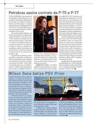hot news

Com a presença da presidente
da República, Dilma Rousseff, e da
presidente da Petrobras, Graça Foster,
foi assinado em setembro no Palácio
Piratini, em Porto Alegre, o contrato
para construção das plataformas P-75
e P-77 com o Consórcio RIG, formado pelas empresas Queiroz Galvão,
Camargo Correa e Iesa.
Na ocasião, Dilma lembrou que
há dez anos ninguém acreditava que
o Brasil pudesse ter um polo naval.
“O Rio Grande do Sul hoje tem um
polo naval que mostra a capacidade
e a força de uma política que decidiu que era possível sim produzir
no Brasil”, afirmou a presidente,
ressaltando ainda a importância do
crescimento da indústria brasileira
de fornecedores do segmento de
petróleo e gás.
A presidente da Petrobras informou que a companhia concluirá em
2013 oito plataformas que ajudarão
no cumprimento da meta de dobrar
a produção até 2020. “Temos 90%
contratados para que em 2020 tenhamos o dobro do que produzimos
hoje, ou seja, 4,2 milhões de barris”,

Foto: Divulgação

Petrobras assina contrato da P-75 e P-77

afirmou ela, e também elogiou a
indústria naval brasileira: “A curva de aprendizagem é espetacular.
Estamos muito próximos de voltar
a ser um dos maiores centros de excelência no mundo.”
FPSOs P-75 e P-77 – Os FPSOs
(plataformas que produzem, armazenam e transferem petróleo; na sigla

em inglês) P-75 e P-77, cada um com
capacidade de produção de 150 mil
barris por dia, serão instalados nos
blocos da Cessão Onerosa, no pré-sal
da Bacia de Santos, junto com outras
duas unidades similares, a P-74 e a
P-76. O Consórcio RIG será responsável pela construção de módulos e
integração de ambas as plataformas.
Os serviços serão executados no estaleiro Honório Bicalho, em Rio Grande.
Os navios destinados à conversão
dos cascos da P-75 e da P-77 estão
no Estaleiro Cosco, na China, passando por serviços de preparação
do casco, e devem chegar ao Rio de
Janeiro (RJ) no segundo semestre
de 2014, onde serão realizados os
trabalhos de conversão, no Estaleiro
Inhaúma. Após concluída esta etapa,
os cascos seguem para Rio Grande,
onde a P-75 deve chegar no segundo
semestre de 2015 e a P-77, no primeiro semestre de 2016.
A expectativa é que sejam gerados,
aproximadamente, 4.400 empregos
diretos e indiretos no pico das atividades. O conteúdo nacional contratual
previsto é de 65% a 71%.

A Wilson Sons Ultratug Offshore
realizou a cerimônia de batismo do
PSV (Platform Supply Vessel )4.500
Prion na sua base, em Niterói. O PSV
ficará à disposição da Petrobras pelos próximos oito anos. A embarcação, construída no estaleiro da Wilson Sons no Guarujá (SP), é a décima
sexta da frota de apoio ao mercado de
petróleo e gás da companhia.
O Prion tem 89,5 m de comprimento, 16 m de boca, calado de 6,2
m, além de 4.587 toneladas de porte
bruto e velocidade de 13 nós. O PSV
conta com tecnologia e projeto de
engenharia Damen e financiamento do Fundo da Marinha Mercante (FMM), concedido por meio do
Banco Nacional de Desenvolvimento Econômico e Social (BNDES). A
nova embarcação está entre as maio12

TN Petróleo 91

Foto: Divulgação Wilson Sons

Wilson Sons batiza PSV Prion

res embarcações da companhia e
possui sistema de carga híbrido para
granel líquido e sólido.
A Wilson Sons Ultratug Offshore
aguarda também a chegada do PSV
3.500 Mandrião, encomendada pela
Atlantic Offshore ao estaleiro Pacific Ocean Engineering & Trading

(POET), de Cingapura e contratada
pela South Patagonia Services com a
Petrobras por um período de quatro
anos. Até o final do ano, a Wilson
Sons Ultratug Offshore receberá
mais um PSV 4500 que está sendo
construído no estaleiro Wilson Sons,
o Alcatraz.

 