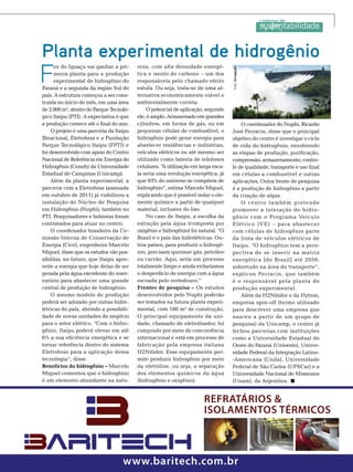 F

oz do Iguaçu vai ganhar a primeira planta para a produção
experimental de hidrogênio do
Paraná e a segunda da região Sul do
país. A estrutura começou a ser construída no início do mês, em uma área
de 2.000 m2, dentro do Parque Tecnológico Itaipu (PTI). A expectativa é que
a produção comece até o final do ano.
O projeto é uma parceria da Itaipu
Binacional, Eletrobras e a Fundação
Parque Tecnológico Itaipu (FPTI) e
foi desenvolvido com apoio do Centro
Nacional de Referência em Energia do
Hidrogênio (Ceneh) da Universidade
Estadual de Campinas (Unicamp).
Além da planta experimental, a
parceria com a Eletrobras (assinada
em outubro de 2011) já viabilizou a
instalação do Núcleo de Pesquisa
em Hidrogênio (Nuphi), também no
PTI. Pesquisadores e bolsistas foram
contratados para atuar no centro.
O coordenador brasileiro da Comissão Interna de Conservação de
Energia (Cice), engenheiro Marcelo
Miguel, disse que os estudos vão possibilitar, no futuro, que Itaipu aproveite a energia que hoje deixa de ser
gerada pela água excedente do reservatório para abastecer uma grande
central de produção de hidrogênio.
O mesmo modelo de produção
poderá ser adotado por outras hidrelétricas do país, abrindo a possibilidade de novas unidades de negócio
para o setor elétrico. “Com o hidrogênio, Itaipu poderá elevar em até
6% a sua eficiência energética e se
tornar referência dentro do sistema
Eletrobras para a aplicação dessa
tecnologia”, disse.
Benefícios do hidrogênio – Marcelo
Miguel comentou que o hidrogênio
é um elemento abundante na natu-

reza, com alta densidade energética e isento do carbono – um dos
responsáveis pelo chamado efeito
estufa. Ou seja, trata-se de uma alternativa economicamente viável e
ambientalmente correta.
O potencial de aplicação, segundo
ele, é amplo. Armazenado em grandes
cilindros, em forma de gás, ou em
pequenas células de combustível, o
hidrogênio pode gerar energia para
abastecer residências e indústrias,
veículos elétricos ou até mesmo ser
utilizado como bateria de telefones
celulares. “ utilização em larga escaA
la seria uma revolução energética, já
que 93% do universo se compõem de
hidrogênio”, estima Marcelo Miguel,
explicando que é possível isolar o elemento químico a partir de qualquer
material, inclusive do lixo.
No caso de Itaipu, a escolha da
extração pela água (composta por
oxigênio e hidrogênio) foi natural. “O
Brasil é o país das hidrelétricas. Outros países, para produzir o hidrogênio, precisam queimar gás, petróleo
ou carvão. Aqui, seria um processo
totalmente limpo e ainda evitaríamos
o desperdício de energia com a água
escoada pelo vertedouro.”
Frentes de pesquisa – Os estudos
desenvolvidos pelo Nuphi poderão
ser testados na futura planta experimental, com 180 m2 de construção.
O principal equipamento da unidade, chamado de eletrolisador, foi
comprado por meio de concorrência
internacional e está em processo de
fabricação pela empresa italiana
H2Nitidor. Esse equipamento permite produzir hidrogênio por meio
da eletrólise, ou seja, a separação
dos elementos químicos da água
(hidrogênio e oxigênio).

Foto: Divulgação

Planta experimental de hidrogênio

O coordenador do Nuphi, Ricardo
José Ferracin, disse que o principal
objetivo do centro é investigar o ciclo
de vida do hidrogênio, envolvendo
as etapas de produção, purificação,
compressão, armazenamento, controle de qualidade, transporte e uso final
em células a combustível e outras
aplicações. Outra frente de pesquisa
é a produção de hidrogênio a partir
da criação de algas.
O centro também pretende
promover a interação do hidro gênio com o Programa Veículo
Elétrico (VE) – para abastecer
com células de hidrogênio parte
da frota de veículos elétricos de
Itaipu. “O hidrogênio tem a perspectiva de se inserir na matriz
energética [do Brasil] até 2050,
sobretudo na área do transporte”,
explicou Ferracin, que também
é o responsável pela planta de
produção experimental.
Além da H2Nitidor e da Hytron,
empresa spin-off (termo utilizado
para descrever uma empresa que
nasceu a partir de um grupo de
pesquisa) da Unicamp, o centro já
fechou parcerias com instituições
como a Universidade Estadual do
Oeste do Paraná (Unioeste), Universidade Federal da Integração Latino-Americana (Unila), Universidade
Federal de São Carlos (UFSCar) e a
Universidade Nacional de Missiones
(Unam), da Argentina.

RefRatáRios &
isolamentos téRmicos

www.baritech.com.br

TN Petróleo 91

143

 