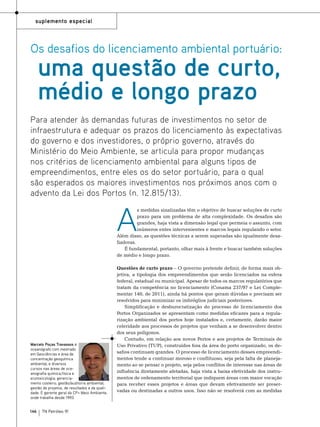 suplemento especial

Os desafios do licenciamento ambiental portuário:

uma questão de curto,
médio e longo prazo

Para atender às demandas futuras de investimentos no setor de
infraestrutura e adequar os prazos do licenciamento às expectativas
do governo e dos investidores, o próprio governo, através do
Ministério do Meio Ambiente, se articula para propor mudanças
nos critérios de licenciamento ambiental para alguns tipos de
empreendimentos, entre eles os do setor portuário, para o qual
são esperados os maiores investimentos nos próximos anos com o
advento da Lei dos Portos (n. 12.815/13).

A

s medidas sinalizadas têm o objetivo de buscar soluções de curto
prazo para um problema de alta complexidade. Os desafios são
grandes, haja vista a dimensão legal que permeia o assunto, com
inúmeros entes intervenientes e marcos legais regulando o setor.
Além disso, as questões técnicas a serem superadas são igualmente desafiadoras.
É fundamental, portanto, olhar mais à frente e buscar também soluções
de médio e longo prazo.

Marcelo Poças Travassos é
oceanógrafo com mestrado
em geociências e área de
concentração geoquímica
ambiental, e diversos
cursos nas áreas de oceanografia química,física e
ecotoxicologia; gerenciamento costeiro; gestão/auditoria ambiental;
gestão de projetos, de resultados e da qualidade. É gerente geral da CP+ Meio Ambiente,
onde trabalha desde 1993.

146

TN Petróleo 91

Questões de curto prazo – O governo pretende definir, de forma mais objetiva, a tipologia dos empreendimentos que serão licenciados na esfera
federal, estadual ou municipal. Apesar de todos os marcos regulatórios que
tratam da competência no licenciamento (Conama 237/97 e Lei Complementar 140, de 2011), ainda há pontos que geram dúvidas e precisam ser
resolvidos para minimizar os imbróglios judiciais posteriores.
Simplificação e desburocratização do processo de licenciamento dos
Portos Organizados se apresentam como medidas eficazes para a regularização ambiental dos portos hoje instalados e, certamente, darão maior
celeridade aos processos de projetos que venham a se desenvolver dentro
dos seus polígonos.
Contudo, em relação aos novos Portos e aos projetos de Terminais de
Uso Privativo (TUP), construídos fora da área do porto organizado, os desafios continuam grandes. O processo de licenciamento desses empreendimentos tende a continuar moroso e conflituoso, seja pela falta de planejamento ao se pensar o projeto, seja pelos conflitos de interesse nas áreas de
influência diretamente afetadas, haja vista a baixa efetividade dos instrumentos de ordenamento territorial que indiquem áreas com maior vocação
para receber esses projetos e áreas que devam efetivamente ser preservadas ou destinadas a outros usos. Isso não se resolverá com as medidas

 