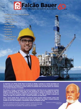 • Análises e testes em produtos;
• Inspeção;
• Consultoria;
• Gerenciamento;
• Supervisão;
• Fiscalização;
• Projetos;
• Auditoria;
• Pesquisa;
• Meio ambiente;
• Certiﬁcação

O engenheiro Luiz Alfredo Falcão Bauer foi pioneiro na difusão e emprego do controle tecnológico em
favor da melhoria da qualidade das obras da engenharia brasileira. Ele se tornou reconhecido nacional e
internacionalmente pelo empenho na busca contínua da qualidade tanto nas obras quanto nas indústrias
e nos serviços oferecidos à sociedade.
Ele começou a divulgar a necessidade do controle tecnológico numa fase em que a engenharia brasileira
passava a ser requisitada em quase todas as suas disciplinas por conta do crescimento do País. Em
função da carência de métodos e parâmetros que comprovassem a eficácia da engenharia, ele resolveu
dar forma a um ideal de empresa voltada para aquela direção. E, em 1953, era criado e colocado em
prática, com ação nos canteiros de obras, o primeiro laboratório da Falcão Bauer.
Hoje, o Grupo Falcão Bauer, resultado dos primeiros passos daquele notável pioneiro, possui mais
de dois mil profissionais atuando nas diversas áreas da engenharia. Sua sólida e moderna estrutura
constitui um dos mais avançados e reconhecidos centros tecnológicos do País.
Engenheiro Luiz Alfredo Falcão Bauer
“Para a que indústria da construção civil cresça, precisamos construir da maneira que
(In Memorian)
os nossos compradores em potencial desejam e imaginam. Para alcançar essa meta,
todos nós devemos fazer com qualidade e não esperar que ela aconteça.”

TN Petróleo 91

13

 