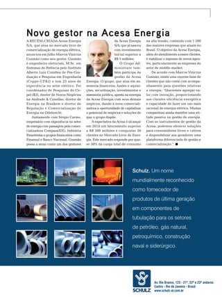 Novo gestor na Acesa Energia
A recém-criada Acesa Energia
S/A, que atua no mercado livre de
comercialização de energia elétrica,
anunciou em julho Marcos Vinicius
Gusmão como seu gestor. Gusmão
é engenheiro eletricista, M.Sc. em
Sistemas de Potência pelo Instituto
Alberto Luiz Coimbra de Pós-Graduação e Pesquisa em Engenharia
(Coppe-UFRJ) e tem 25 anos de
experiência no setor elétrico. Foi
coordenador de Pesquisas do Cepel (RJ), diretor de Novos Negócios
na Andrade & Canellas, diretor de
Energia na Braskem e diretor de
Regulação e Comercialização de
Energia na Odebrecht.
Juntamente com Sérgio Carmo,
empresário com experiência no setor
de energia com passagem pela comercializadora Compass/EIG, Indústria
Finantintas e grupos financeiros como
Finansul e Banco Nacional, Gusmão
passa a atuar como um dos gestores

da Acesa Energia
S/A, que já nasceu
com investimento
inicial superior a
R$ 5 milhões.
O Grupo Administrare também participa da
gestão da Acesa
Energia. O grupo, que atua em assessoria financeira, fusões e aquisições, securitização, investimentos e
assessoria jurídica, aposta na sinergia
da Acesa Energia com seus demais
negócios, dando à nova comercializadora a oportunidade de capitalizar
o potencial de negócios e soluções de
que o grupo dispõe.
A expectativa da Acesa é alcançar
em 2014 um faturamento superior
a R$ 200 milhões e conquistar 50
clientes no Mercado Livre de Energia. Este mercado responde por quase 50% da carga total de consumo

na alta tensão, contando com 1.500
das maiores empresas que atuam no
Brasil. O objetivo da Acesa Energia,
além do atendimento a esses clientes,
é viabilizar o ingresso de novos agentes, particularmente as empresas do
setor de middle-market.
De acordo com Marcos Vinicius
Gusmão, existe uma enorme base de
clientes que não conta com acompanhamento para questões relativas
a energia: “Queremos agregar valor com inovação, proporcionando
aos clientes eficiência energética
e capacidade de fazer um uso mais
racional de energia elétrica. Muitas
companhias ainda mantêm uma atitude passiva na gestão de energia.
Com os instrumentos de gestão da
Acesa, podemos oferecer soluções
para consumidores livres e cativos
e disponibilizar aos geradores uma
plataforma diferenciada de gestão e
comercialização.”

Schulz. Um nome
mundialmente reconhecido
como fornecedor de
produtos de última geração
em componentes de
tubulação para os setores
de petróleo, gás natural,
petroquímico, construção
naval e siderúrgico.

Av. Rio Branco, 123 - 21º, 22º e 23º andares
Centro - Rio de TN Petróleo 91 149
Janeiro - Brasil
www.schulz-al.com.br

 