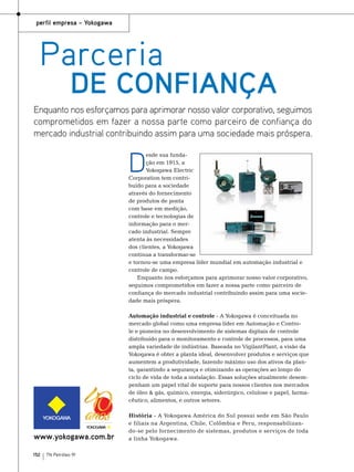 perfil empresa – Yokogawa

Parceria

de confiança

Enquanto nos esforçamos para aprimorar nosso valor corporativo, seguimos
comprometidos em fazer a nossa parte como parceiro de confiança do
mercado industrial contribuindo assim para uma sociedade mais próspera.

D

esde sua fundação em 1915, a
Yokogawa Electric
Corporation tem contribuído para a sociedade
através do fornecimento
de produtos de ponta
com base em medição,
controle e tecnologias de
informação para o mercado industrial. Sempre
atenta às necessidades
dos clientes, a Yokogawa
continua a transformar-se
e tornou-se uma empresa líder mundial em automação industrial e
controle de campo.
Enquanto nos esforçamos para aprimorar nosso valor corporativo,
seguimos comprometidos em fazer a nossa parte como parceiro de
confiança do mercado industrial contribuindo assim para uma sociedade mais próspera.
Automação industrial e controle - A Yokogawa é conceituada no
mercado global como uma empresa líder em Automação e Controle e pioneira no desenvolvimento de sistemas digitais de controle
distribuído para o monitoramento e controle de processos, para uma
ampla variedade de indústrias. Baseada no VigilantPlant, a visão da
Yokogawa é obter a planta ideal, desenvolver produtos e serviços que
aumentem a produtividade, fazendo máximo uso dos ativos da planta, garantindo a segurança e otimizando as operações ao longo do
ciclo de vida de toda a instalação. Essas soluções atualmente desempenham um papel vital de suporte para nossos clientes nos mercados
de óleo & gás, químico, energia, siderúrgico, celulose e papel, farmacêutico, alimentos, e outros setores.

www.yokogawa.com.br
152

TN Petróleo 91

História - A Yokogawa América do Sul possui sede em São Paulo
e filiais na Argentina, Chile, Colômbia e Peru, responsabilizando-se pelo fornecimento de sistemas, produtos e serviços de toda
a linha Yokogawa.

 