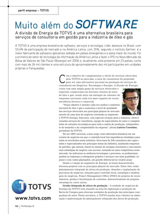 perfil empresa – Totvs

Muito além do software
A divisão de Energia da TOTVS é uma alternativa brasileira para
serviços de consultoria em gestão para a indústria de óleo e gás

A TOTVS é uma empresa brasileira de software, serviços e tecnologia. Líder absoluta no Brasil, com
55,4% de participação de mercado e na América Latina, com 35%, segundo o instituto Gartner, é a
maior fabricante de softwares aplicativos sediada em países emergentes e a sexta maior do mundo. Foi
a primeira do setor de tecnologia da informação da América Latina a fazer o IPO no Novo Mercado da
Bolsa de Valores de São Paulo (Bovespa) em 2006 e, atualmente, está presente em 23 países, conta
com mais de 26 mil clientes e uma estrutura de aproximadamente dez mil participantes em unidades
próprias e franqueadas.

C

www.totvs.com
156

TN Petróleo 91

om o objetivo de complementar a oferta de serviços oferecidos
pela TOTVS ao mercado, a área de consultoria foi projetada
para ser uma alternativa nacional na prestação de serviços de
consultoria em Negócios, Tecnologia e Energia. A divisão de Energia
conta com uma ampla gama de serviços oferecidos e
expertise comprovada em diversos clientes do setor
de óleo e gás, sendo mais um exemplo da robustez de
empresas nacionais cada vez mais capazes de reunir
excelência técnica e comercial.
“Nosso objetivo é atender cada vez melhor a indústria
nacional de óleo e gás e aumentar o nível de qualidade
dos serviços oferecidos aos principais players do mercado
através de uma área de negócios orientada ao segmento:
a TOTVS Energia. Esta área, com especial vocação para a indústria, oferece
variados serviços de consultoria, equipe de especialistas do ramo e completa
linha de soluções tecnológicas para toda a cadeia de produção, independente do tamanho e da complexidade da empresa”, afirma Laércio Cosentino,
presidente da TOTVS.
Por ser 100% nacional, a área surge como alternativa brasileira em um
cenário de negócios em que o conteúdo local tem importância estratégica para
todos os envolvidos nessa indústria. Seus mais de 250 consultores são capacitados e especializados nos principais temas da indústria, auxiliando empresas
de petróleo, gás natural, etanol ou mesmo de energias renováveis a executarem
suas estratégias de negócio com sucesso, tornando-as mais competitivas neste
mercado. Ao indicarem as melhores tecnologias e processos, os profissionais
ajudam as empresas a entregarem projetos e serviços com mais qualidade, no
prazo e com custos planejados, um grande diferencial no cenário atual.
Desde a criação do segmento de Energia, já foram desenvolvidos
diversos projetos com os principais players do mercado. Entre eles, estão
planejamento integrado de ativos de produção, desenho e implantação de
processos de negócios, soluções para conteúdo local, estratégia e modelagem de negócios, Project Management Office (PMO) de projetos de investimentos, gestão e fiscalização de contratos, desenvolvimento de projetos
estratégicos, entre outros.
Gestão integrada de ativos de produção – A unidade de negócios de
Energia da TOTVS vem atuando na área de exploração e produção da
Bacia de Campos para diversas unidades de produção das principais companhias do setor. Nesta iniciativa, a TOTVS auxilia seus clientes na elaboração e padronização do planejamento integrado dos ativos de produção,

 