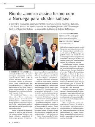 hot news

Rio de Janeiro assina termo com
a Noruega para cluster subsea
O secretário estadual de Desenvolvimento Econômico, Energia, Indústria e Serviços,
Julio Bueno, assinou em setembro um termo de cooperação com a NCE (Norwegian
Centres of Expertise) Subsea – a associação do Cluster de Subsea da Noruega.

Foto: TN Petróleo

Da esquerda para a direita: Marcelo Vertis,
subsecretário estadual de Energia, Logística
e Desenvolvimento Industrial; Julio Bueno,
secretário estadual de Desenvolvimento
Econômico, Energia, Indústria e Serviços; Trond
Olsen, diretor do NCE Subsea; e Helle Klem,
cônsul-geral da Noruega no Rio.

O objetivo do acordo é a
utilização do know how do cluster
norueguês para auxiliar a estruturação do cluster subsea no Rio de
Janeiro. Pelo NCE Subsea, assinou
o convênio o diretor da associação,
Trond Olsen. Também participaram da assinatura, a cônsul-geral
da Noruega no Rio, Helle Klem e o
subsecretário estadual de Energia,
Logística e Desenvolvimento Industrial, Marcelo Vertis.
De acordo com Vertis, o cluster de subsea Rio de Janeiro quer
atrair e apoiar o desenvolvimento
de fabricantes e subfornecedores
de equipamentos submarinos para
o Rio, que é responsável por mais
80% da produção de petróleo e gás
natural brasileiro.
“Este é um acordo de desenvolvimento de negócios que vai beneficiar ambos os países. Vamos procurar
buscar estabelecer um ambiente de
negócios que aproxime as empresas e
14

TN Petróleo 91

promova acordos de cooperação tecnológica para o segmento subsea, pois a
Noruega possui um grau de inovação
muito alto”, explica o subsecretário.
Segundo o executivo, atualmente,
a cadeia de fornecimento subsea no
país conta com cerca de 80 empresas,
entre as quais a FMC Technologies,
Aker Solutions, GE, Oil States e a norueguesa NOV Entretanto, isso deve
.
ser ampliado para atender o crescimento dos pedidos da indústria subsea, principalmente em função das
encomendas da Petrobras no mercado.
“Sendo muito otimista, podemos
prever que nos próximos cinco anos
a quantidade de empresas ligadas ao
segmento subsea pode quadruplicar
no estado do Rio de Janeiro”, afirma
Vertis. Hoje, no estado existem 35
empresas subsea (27 de serviços e
oito de produtos) instaladas, que empregam quase 1,2 mil funcionários.
Diante dessa demanda, Vertis indica a utilização de um distrito indus-

trial exclusivo para o segmento, o polo
Navipeças, que está sendo construído
em Caxias e está em fase de licenciamento ambiental. “Lá as empresas
poderão escoar com mais facilidade
a saída de produtos e equipamentos
destinados à exploração de óleo e gás
offshore, pois o polo fica às margens
da Baía de Guanabara”, reforça.
A modelagem do polo subsea
fluminense conta com a parceria
da Secretaria de Desenvolvimento Econômico, Energia, Indústria
e Serviços (Sedeis), Federação das
Indústrias do Estado do Rio de Janeiro (Firjan), Instituto Brasileiro
de Petróleo, Gás e Biocombustíveis
(IBP), Organização Nacional da Indústria do Petróleo (Onip), Serviço
Brasileiro de Apoio às Micro e Pequenas Empresas do Rio de Janeiro
(Sebrae-RJ) e Rio Negócios.
O desenvolvimento do espaço
físico e a disponibilização de infraestrutura e negociação de benefícios
tributários às empresas estão sendo
conduzidos pela Companhia de Desenvolvimento Industrial do Rio de
Janeiro (Codin).
“Esse é o primeiro acordo assinado entre o governo do estado e
um organismo estrangeiro de desenvolvimento da indústria offshore. Mas pretendemos utilizar os
canais formais de contato (consulados) para estabelecer novos acordos de cooperação internacionais”,
conclui Vertis.

 