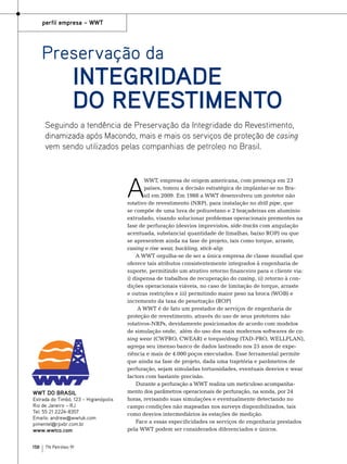 perfil empresa – WWT

Preservação da

Integridade
do Revestimento

Seguindo a tendência de Preservação da Integridade do Revestimento,
dinamizada após Macondo, mais e mais os serviços de proteção de casing
vem sendo utilizados pelas companhias de petroleo no Brasil.

A

WWT DO BRASIL

Estrada do Timbó, 123 – Higienópolis
Rio de Janeiro – RJ
Tel: 55 21 2224-8357
Emails: andrew@wwtuk.com
pimentel@rpxbr.com.br
www.wwtco.com
158

TN Petróleo 91

WWT, empresa de origem americana, com presença em 23
países, tomou a decisão estratégica de implantar-se no Brasil em 2009. Em 1988 a WWT desenvolveu um protetor não
rotativo de revestimento (NRP), para instalação no drill pipe, que
se compõe de uma luva de poliuretano e 2 braçadeiras em alumínio
extrudado, visando solucionar problemas operacionais prementes na
fase de perfuração (desvios imprevistos, side-tracks com angulação
acentuada, substancial quantidade de limalhas, baixo ROP) ou que
se apresentem ainda na fase de projeto, tais como torque, arraste,
casing e rise wear, buckling, stick-slip.
A WWT orgulha-se de ser a única empresa de classe mundial que
oferece tais atributos consistentemente integrados à engenharia de
suporte, permitindo um atrativo retorno financeiro para o cliente via:
i) dispensa de trabalhos de recuperação do casing, ii) retorno à condições operacionais viáveis, no caso de limitação de torque, arraste
e outras restrições e iii) permitindo maior peso na broca (WOB) e
incremento da taxa de penetração (ROP)
A WWT é de fato um prestador de serviços de engenharia de
proteção de revestimento, através do uso de seus protetores não
rotativos-NRPs, devidamente posicionados de acordo com modelos
de simulação onde, além do uso dos mais modernos softwares de casing wear (CWPRO, CWEAR) e torque/drag (TAD-PRO, WELLPLAN),
agrega seu imenso banco de dados lastreado nos 25 anos de experiência e mais de 4.000 poços executados. Esse ferramental permite
que ainda na fase de projeto, dada uma trajetória e parâmetros de
perfuração, sejam simuladas tortuosidades, eventuais desvios e wear
factors com bastante precisão.
Durante a perfuração a WWT realiza um meticuloso acompanhamento dos parâmetros operacionais de perfuração, na sonda, por 24
horas, revisando suas simulações e eventualmente detectando no
campo condições não mapeadas nos surveys disponibilizados, tais
como desvios intermediários às estações de medição.
Face a essas especificidades os serviços de engenharia prestados
pela WWT podem ser considerados diferenciados e únicos.

 