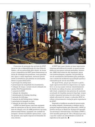 Fotos: Divulgação

O processo de prestação dos serviços da WWT
inicia-se com a disponibilização de uma Folha de
Dados, a de ser preenchida pelo cliente, de forma
a que a engenharia da WWT possa dimensionar os
locais de instalação dos protetores, suas quantidades, tipos e o mais importante, mensurar previamente os benefícios que poderão ser alcançados,
dentre os quais destacamos:
• prevenção de casing wear;
• preservação da integridade do revestimento;
• redução de torque e arraste (muito utilizado em
sondas Heli-Transportáveis);
• aumento do ROP;
• redução de vibrações;
• minimização do heating checking;
• proteção do drill pipe;
• redução do drill string stress e fadiga;
• prevenção do desgaste no riser;
• redução de stick slip e buckling;
A WWT do Brasil possui uma bem equipada
base de operações no Rio de Janeiro onde mantem em estoque cerca de 4000 protetores nas mais
diferenciadas bitolas, equipada com unidade de
lavagem e demais facilidades operacionais, o que
lhe permite uma rápida resposta às demandas de
seus clientes.

A WWT tem como clientes as mais importantes
empresas petrolíferas do mundo, as quais enviam
dados de seus poços verticais profundos, horizontais; ERW; direcionais de alta angulação; poços
com testemunhagem e aqueles com previsão de
uso do revestimento intermediário para produção,
com o intuito de receberem sua avaliação quanto à
conveniência do uso de seus NRPs.
De igual forma, poços que durante a perfuração apresentem desvios imprevistos na superfície ou na sua seção vertical; desalinhamento
da Sonda na cabeça do poço; necessidade de
side-track; surgimento nas peneiras de aumento
acentuado de limalhas (possível dog leg); torque
errático (possível presença de stick-slip); necessidade adicional de torque e reduzidos ROP recebem rotineiramente avaliação pela engenharia
da WWT.
Seguindo a tendência mundial de preservação
de casing integrity, dinamizada a reboque das regulações implementadas após Macondo, a WWT já
prestou serviços no Brasil em 18 poços de operadoras nacionais e internacionais. Em média a WWT a
nível mundial participa de 120 a 150 poços por ano,
o que lhe confere um extraordinário acumulo de
experiência dia após dia.
TN Petróleo 91

159

 