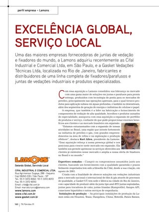 perfil empresa – Lamons

Excelência global,
serviço local
Uma das maiores empresas fornecedoras de juntas de vedação
e fixadores do mundo, a Lamons adquiriu recentemente as Cifal
Industrial e Comercial Ltda, em São Paulo, e a Gasket Vedações
Técnicas Ltda, localizada no Rio de Janeiro, fabricantes e
distribuidores de uma linha completa de fixadores/parafusos e
juntas de vedações industriais e produtos especializados.

C

om essa aquisição a Lamons consolidou sua liderança no mercado
com uma gama maior de soluções em juntas e parafusos para pronta
entrega, produzidos com tecnologia de ponta para os mercados de
petróleo, principalmente nas operações upstream, para o qual fornece produtos para aplicação subsea em águas profundas, e também no downstream,
além dos segmentos de geração de energia e indústrias de celulose e papel.
A empresa, que também é a líder na fabricação e fornecimento de
componentes de vedação de alta qualidade, ferrolhos e produtos usinados
de especialidade, assegurou com essa aquisição a expansão de portfólio
de produtos e serviço, confiante de que pode proporcionar enormes benefícios aos clientes e ao mercado brasileiro em expansão.
“Estamos entusiasmados com a expansão de nossas
atividades no Brasil, uma região que investe fortemente
na indústria de petróleo e gás, com grandes empreendimentos na área de refino e na exploração e produção
offshore”, destaca Kurt Allen, presidente da Lamons.
“Essa aquisição reforça a nossa presença global e nos
posiciona para crescer neste mercado em expansão. Ela
também nos permite aprimorar os serviços oferecidos aos
clientes já existentes nesse mercado e amplia a nossa oferta de fixadores
no Brasil e no mundo.”

Selando Global, Servindo Local
CIFAL INDUSTRIAL E COMERCIAL LTDA.
Rua Agrimensor Sugaya, 288 - Itaquera
Cep 08260-030 / São Paulo - SP
Tel.: 55 11 3372-8060 55 11 3372-8072
Fax: 55 11 3372-8050
Email: cifal@cifal.com.br
Email: marcelo.turco@lamons.com

www.lamons.com
www.cifal.com.br
www.gasket.com.br

160

TN Petróleo 91

Expertises somadas – Cumprir os compromissos assumidos junto aos
clientes, buscando um fornecimento com a qualidade garantida e prazos
fielmente respeitados tem sido a filosofia da Cifal, desde a sua criação, em
agosto de 2001.
Criada com a finalidade de oferecer soluções em vedações industriais
para o mercado nacional e internacional de óleo & gás através de processos
de qualidade, a Gasket V.T. tem sede e fábrica na cidade do Rio de Janeiro,
com capacidade de produzir além da junta tipo anel-RTJ juntas espiraladas,
juntas para trocadores de calor, juntas frisadas (Kamprofile), flanges API,
conectores bipartidos e outros serviços de engenharia.
 Instalações de produção – As principais instalações de produção da Lamon estão em Houston, Texas; Hangzhou, China; Roterdã, Países Baixos;

 
