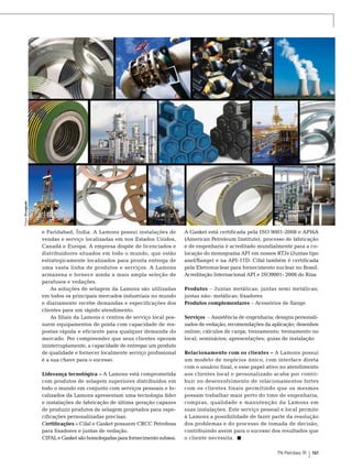 Fotos: Divulgação

e Faridabad, Índia. A Lamons possui instalações de
vendas e serviço localizadas em nos Estados Unidos,
Canadá e Europa. A empresa dispõe de licenciados e
distribuidores situados em todo o mundo, que estão
estrategicamente localizados para pronta entrega de
uma vasta linha de produtos e serviços. A Lamons
armazena e fornece ainda a mais ampla seleção de
parafusos e vedações.
As soluções de selagem da Lamons são utilizadas
em todos os principais mercados industriais no mundo
e diariamente recebe demandas e especificações dos
clientes para um rápido atendimento.
As filiais da Lamons e centros de serviço local possuem equipamentos de ponta com capacidade de respostas rápida e eficiente para qualquer demanda do
mercado. Por compreender que seus clientes operam
ininterruptamente, a capacidade de entregar um produto
de qualidade e fornecer localmente serviço profissional
é a sua chave para o sucesso.
Liderança tecnológica – A Lamons está comprometida
com produtos de selagem superiores distribuídos em
todo o mundo em conjunto com serviços pessoais e localizados da Lamons apresentam uma tecnologia líder
e instalações de fabricação de última geração capazes
de produzir produtos de selagem projetados para especificações personalizadas precisas.
Certificações – Cifal e Gasket possuem CRCC Petrobras
para fixadores e juntas de vedação.
CIFAL e Gasket são homologadas para fornecimento subsea.

A Gasket está certificada pela ISO 9001-2008 e API6A
(American Petroleum Institute), processo de fabricação
e de engenharia é acreditado mundialmente para a colocação do monograma API em nossos RTJs (Juntas tipo
anel/flange) e na API-17D. Cifal também é certificada
pela Eletronuclear para fornecimento nuclear no Brasil.
Acreditação Internacional API e ISO9001- 2008 do Rina
Produtos – Juntas metálicas; juntas semi metálicas;
juntas não- metálicas; fixadores
Produtos complementares – Acessórios de flange
Serviços – Assistência de engenharia; designs personalizados de vedação; recomendações da aplicação; desenhos
online; cálculos de carga; treinamento; treinamento no
local; seminários; apresentações; guias de instalação
Relacionamento com os clientes – A Lamons possui
um modelo de negócios único, com interface direta
com o usuário final, e esse papel ativo no atendimento
aos clientes local e personalizado acaba por contribuir no desenvolvimento de relacionamentos fortes
com os clientes finais permitindo que os mesmos
possam trabalhar mais perto do time de engenharia,
compras, qualidade e manutenção da Lamons em
suas instalações. Este serviço pessoal e local permite
à Lamons a possibilidade de fazer parte da resolução
dos problemas e do processo de tomada de decisão,
contribuindo assim para o sucesso dos resultados que
o cliente necessita.
TN Petróleo 91

161

 