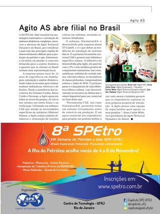 Agito AS

A Agito AS, líder mundial em modelagem matemática e simulação de
sistemas dinâmicos complexos, anunciou a abertura da Agito Technical
Dynamics do Brasil, por considerar
o país uma das principais regiões de
desenvolvimento offshore para a produção de petróleo e gás. Entretanto,
o escritório irá atender à crescente
demanda para a análise dinâmica
e garantir que os clientes no Brasil
tenham uma representação local.
A empresa possui mais de 15
anos de experiência em modelagem, simulação e análise dinâmica,
tendo todos os recursos para realizar
análises hidráulicas, elétricas e de
fluidos. Tendo a assistência dos escritórios dos Estados Unidos, Reino
Unido e Noruega, a Agito apoia em
todos os níveis do projeto, do início
dos estudos aos testes finais e na
verificação. Utilizando um software
CAE que atende às necessidades
específicas da indústria Offshore/
Subsea, a Agito realiza análises dinâmicas e otimização de funções

críticas em sistemas, incluindo relatórios detalhados.
O software, SimulationX®, é
desenvolvido pela empresa alemã
ITI GmbH, e é o que define as tendências de simulação de sistemas
físicos. É a primeira ferramenta universal CAE a possuir uma biblioteca
específica subsea. A biblioteca foi
desenvolvida pela Agito, em parceria
com a ITI, e tem modelos prontos de
componentes submarinos, tais como,
umbilicais, módulos de controle subsea, válvulas subsea, acumuladores
de águas profundas, compensadores
subsea e stabs de ROV. O próximo
passo é o lançamento de uma biblioteca elétrica subsea, cujo desenvolvimento se encontra na última fase e
estará disponível para uso comercial
no final deste ano.
“Ferramentas CAE, tais como
SimulationX®, permitem testar
um sistema virtualmente antes
de colocá-lo em produção. É um
apoio essencial aos engenheiros
para projetar um produto melhor a

Foto: Divulgação

Agito AS abre filial no Brasil

Da esquerda para direita: Rune Lien (Agito AS), Anne
Sofie Olsen (Agito Corporation – Houston),
Carlos Witte (Agito Technical Dynamics Brasil), Gordon Haldane (Agito Technical Dynamics UK)

um custo menor e também permite
que os engenheiros realizem os
seus próprios projetos de simulação. A Agito possui uma equipe
de especialistas para apoiar os
seus projetos.”, disse Carlos Witte,
vice-presidente da Agito Technical
Dynamics do Brasil.

TN Petróleo 91

165

 
