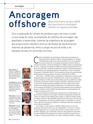 ancoragem

Ancoragem
offshore

Desenvolvimento de fibra HMPE
para permanente ancoragem
offshore em águas profundas

Com a exploração de campos de petróleo e gás indo mais a fundo
e mais longe da costa, os projetistas de sistemas de ancoragem são
desafiados a desenvolver sistemas de engenharia de ancoragem
que proporcionem equilíbrio entre as demandas de deslocamentos
máximos da plataforma, vento e cargas de pico da onda, e de
elevadas tensões em correntes marinhas.

C
Martin Vlasblom é
formado em engenharia
de design industrial com
MSc na Universidade de
Delft, Holanda e diretor
de Pesquisa Aplicada na
DSM Dyneema.
Jorn Boesten é graduado
pela Universidade Técnica
de Delft na Holanda em
engenharia mecânica em
1996 (mestre) e diretor
do segmento offshore da
DSM Dyneema.

Peter Davies é engenheiro de pesquisa no grupo
de Materiais e Estruturas
no Ifremer - Instituto
Francês de Investigação
de Oceanos.
Sergio Leite é formado
em Engenharia Mecânica
na Universidade do
Porto em Portugal em
1991 e diretor de vendas
para a área de cabos da
Lankhorst Ropes/divisão
offshore.

168

TN Petróleo 91

abos de poliéster são geralmente usados ​​
para ancoragem em
águas profundas. Além de 2.000 m de profundidade, no entanto,
o alongamento elevado do cabo de poliéster torna-se um problema, pois as linhas de ancoragem já permitem maiores deslocamentos horizontais. A linha de poliéster de 2.000 m pode ter alongamento
de 40 m, enquanto uma linha de 3.000 m permitiria alongamento de até
60 m sob as mesmas condições ambientais, criando maiores deslocamentos horizontais, que podem ultrapassar os limites dos “risers” (aumento
do passeio). Utilizando HMPE com semelhante tensão de ruptura desses
deslocamentos seria de apenas 12 m para uma linha de 3.000 m.
Além disso, o HMPE é agora amplamente considerado o material mais
adequado para estes maiores comprimentos de linha de ancoragem em
águas profundas. As fibras são caracterizadas por alta resistência e módulo elevado, produzindo cordas de rigidez elevadas e diâmetros menores
e mais leves, proporcionando vantagens técnicas e operacionais sobre
linhas de ancoragem de poliéster tradicionais. Um sistema mais rígido
de ancoragem em HMPE é de elevação potencialmente mais compatível
do que o poliéster. Cabos HMPE têm tipicamente um alongamento não
superior a ruptura de 2%-2,5%.
Durante estação de manutenção, movimentos de ondas impõem cargas cíclicas em linhas de ancoragem, fazendo alongamento da fibra flutuante. As linhas de ancoragem estão sujeitas a cargas de tensão-tensão
de fadiga. Cabos de fibras HMPE demonstraram uma maior vida de fadiga em comparação com cabos de poliéster para a construção do mesmo
a
cabo e não são vulneráveis ​​ fadiga de compressão axial em comparação
com a fibra de aramida (1), (2).
No entanto, a alta rigidez de HMPE também pode ser um fator
limitante. Em áreas de alto risco de tempestades e furacões o sistema
de ancoragem precisa se esticar para manter a sobrevivência da tempestade. Híbridas, que combinam linhas de ancoragem de segmentos
de cabos HMPE com segmentos de cabos de poliéster, proporcionam
a rigidez necessária para lidar com cargas máximas durante a estação

 